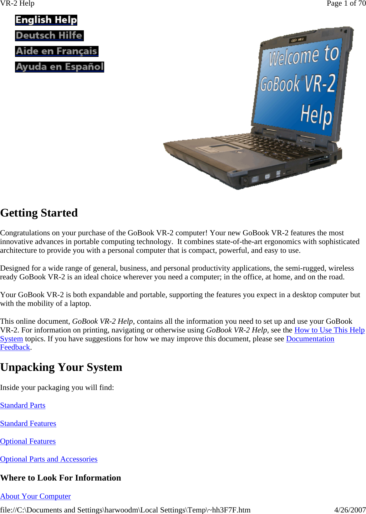 Getting Started Congratulations on your purchase of the GoBook VR-2 computer! Your new GoBook VR-2 features the most innovative advances in portable computing technology.  It combines state-of-the-art ergonomics with sophisticated architecture to provide you with a personal computer that is compact, powerful, and easy to use.  Designed for a wide range of general, business, and personal productivity applications, the semi-rugged, wireless ready GoBook VR-2 is an ideal choice wherever you need a computer; in the office, at home, and on the road. Your GoBook VR-2 is both expandable and portable, supporting the features you expect in a desktop computer but with the mobility of a laptop. This online document, GoBook VR-2 Help, contains all the information you need to set up and use your GoBook VR-2. For information on printing, navigating or otherwise using GoBook VR-2 Help, see the How to Use This Help System topics. If you have suggestions for how we may improve this document, please see Documentation Feedback. Unpacking Your System Inside your packaging you will find: Standard Parts  Standard Features  Optional Features  Optional Parts and Accessories  Where to Look For Information About Your Computer                Page 1 of 70VR-2 Help4/26/2007file://C:\Documents and Settings\harwoodm\Local Settings\Temp\~hh3F7F.htm