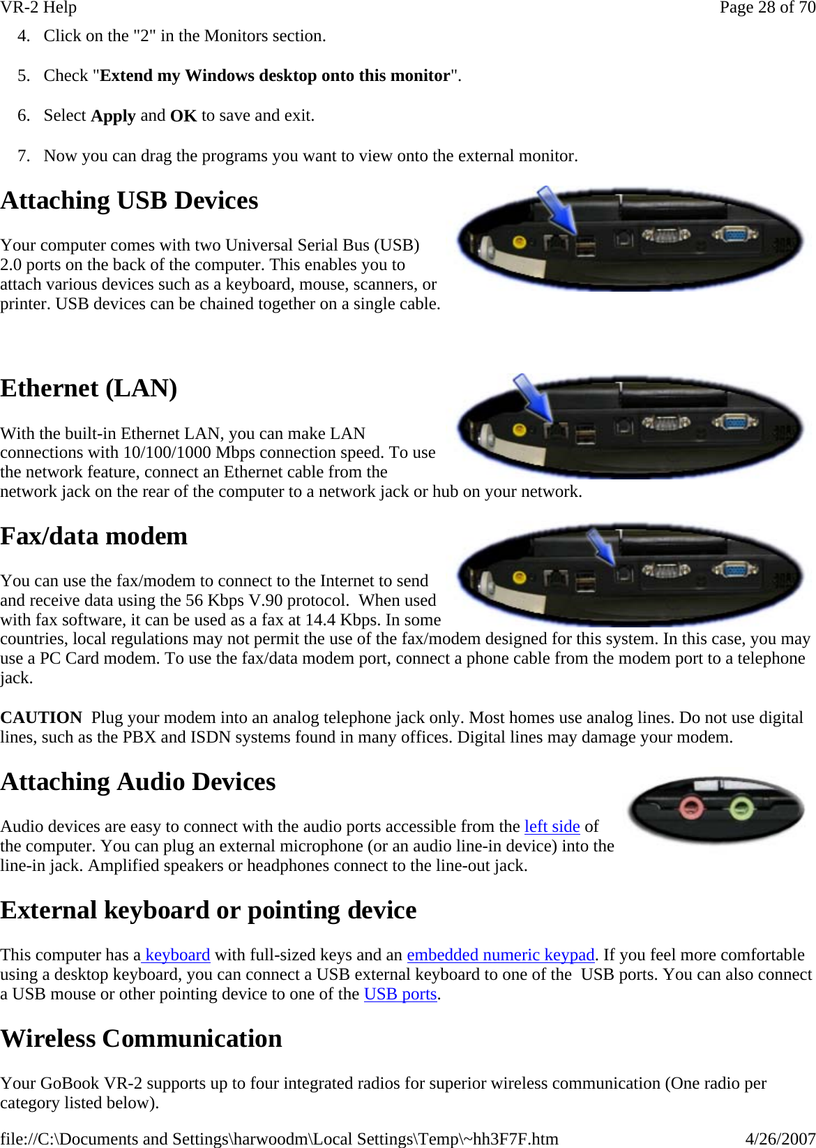 4. Click on the &quot;2&quot; in the Monitors section. 5. Check &quot;Extend my Windows desktop onto this monitor&quot;.  6. Select Apply and OK to save and exit. 7. Now you can drag the programs you want to view onto the external monitor. Attaching USB Devices Your computer comes with two Universal Serial Bus (USB) 2.0 ports on the back of the computer. This enables you to attach various devices such as a keyboard, mouse, scanners, or printer. USB devices can be chained together on a single cable.   Ethernet (LAN) With the built-in Ethernet LAN, you can make LAN connections with 10/100/1000 Mbps connection speed. To use the network feature, connect an Ethernet cable from the network jack on the rear of the computer to a network jack or hub on your network. Fax/data modem You can use the fax/modem to connect to the Internet to send and receive data using the 56 Kbps V.90 protocol.  When used with fax software, it can be used as a fax at 14.4 Kbps. In some countries, local regulations may not permit the use of the fax/modem designed for this system. In this case, you may use a PC Card modem. To use the fax/data modem port, connect a phone cable from the modem port to a telephone jack. CAUTION  Plug your modem into an analog telephone jack only. Most homes use analog lines. Do not use digital lines, such as the PBX and ISDN systems found in many offices. Digital lines may damage your modem. Attaching Audio Devices Audio devices are easy to connect with the audio ports accessible from the left side of the computer. You can plug an external microphone (or an audio line-in device) into the line-in jack. Amplified speakers or headphones connect to the line-out jack. External keyboard or pointing device This computer has a keyboard with full-sized keys and an embedded numeric keypad. If you feel more comfortable using a desktop keyboard, you can connect a USB external keyboard to one of the  USB ports. You can also connect a USB mouse or other pointing device to one of the USB ports. Wireless Communication Your GoBook VR-2 supports up to four integrated radios for superior wireless communication (One radio per category listed below). Page 28 of 70VR-2 Help4/26/2007file://C:\Documents and Settings\harwoodm\Local Settings\Temp\~hh3F7F.htm