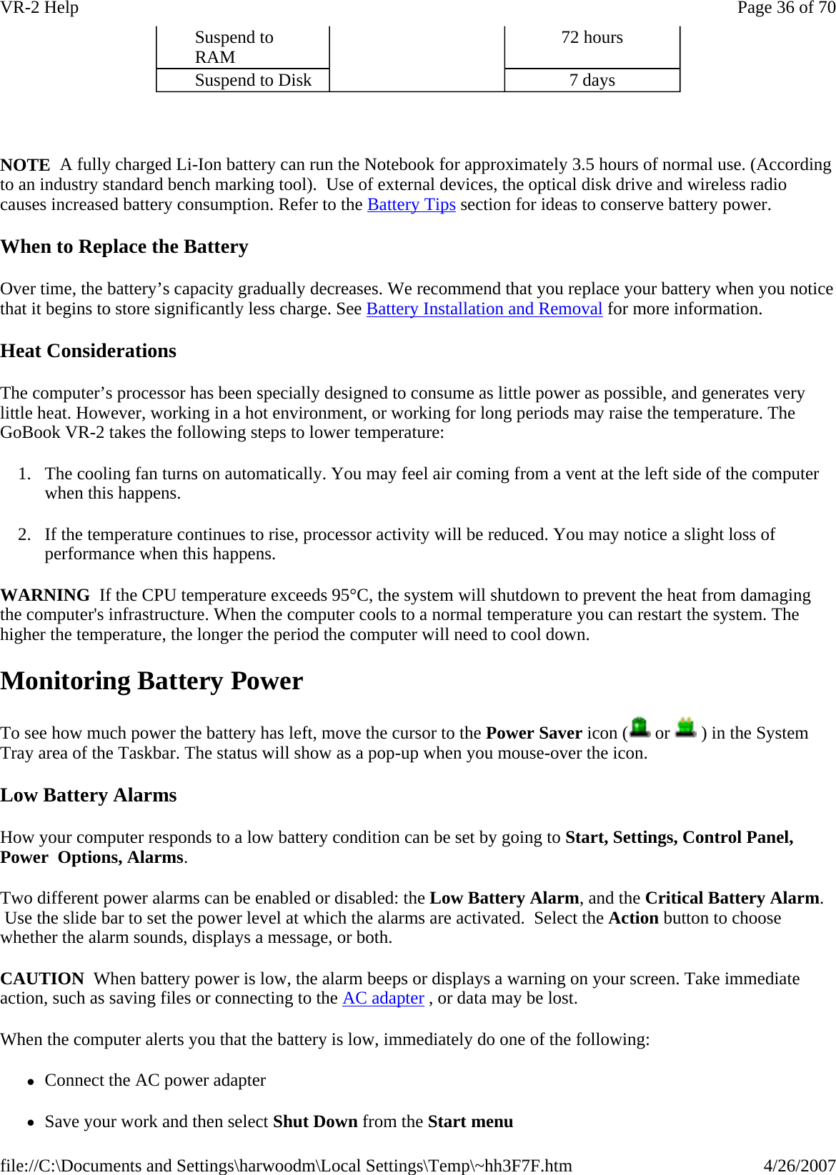   NOTE  A fully charged Li-Ion battery can run the Notebook for approximately 3.5 hours of normal use. (According to an industry standard bench marking tool).  Use of external devices, the optical disk drive and wireless radio causes increased battery consumption. Refer to the Battery Tips section for ideas to conserve battery power. When to Replace the Battery Over time, the battery’s capacity gradually decreases. We recommend that you replace your battery when you notice that it begins to store significantly less charge. See Battery Installation and Removal for more information. Heat Considerations The computer’s processor has been specially designed to consume as little power as possible, and generates very little heat. However, working in a hot environment, or working for long periods may raise the temperature. The GoBook VR-2 takes the following steps to lower temperature: 1. The cooling fan turns on automatically. You may feel air coming from a vent at the left side of the computer when this happens.  2. If the temperature continues to rise, processor activity will be reduced. You may notice a slight loss of performance when this happens. WARNING  If the CPU temperature exceeds 95°C, the system will shutdown to prevent the heat from damaging the computer&apos;s infrastructure. When the computer cools to a normal temperature you can restart the system. The higher the temperature, the longer the period the computer will need to cool down. Monitoring Battery Power To see how much power the battery has left, move the cursor to the Power Saver icon (  or   ) in the System Tray area of the Taskbar. The status will show as a pop-up when you mouse-over the icon. Low Battery Alarms How your computer responds to a low battery condition can be set by going to Start, Settings, Control Panel, Power  Options, Alarms. Two different power alarms can be enabled or disabled: the Low Battery Alarm, and the Critical Battery Alarm.  Use the slide bar to set the power level at which the alarms are activated.  Select the Action button to choose whether the alarm sounds, displays a message, or both. CAUTION  When battery power is low, the alarm beeps or displays a warning on your screen. Take immediate action, such as saving files or connecting to the AC adapter , or data may be lost.  When the computer alerts you that the battery is low, immediately do one of the following: zConnect the AC power adapter zSave your work and then select Shut Down from the Start menuSuspend to RAM  72 hours Suspend to Disk  7 days Page 36 of 70VR-2 Help4/26/2007file://C:\Documents and Settings\harwoodm\Local Settings\Temp\~hh3F7F.htm