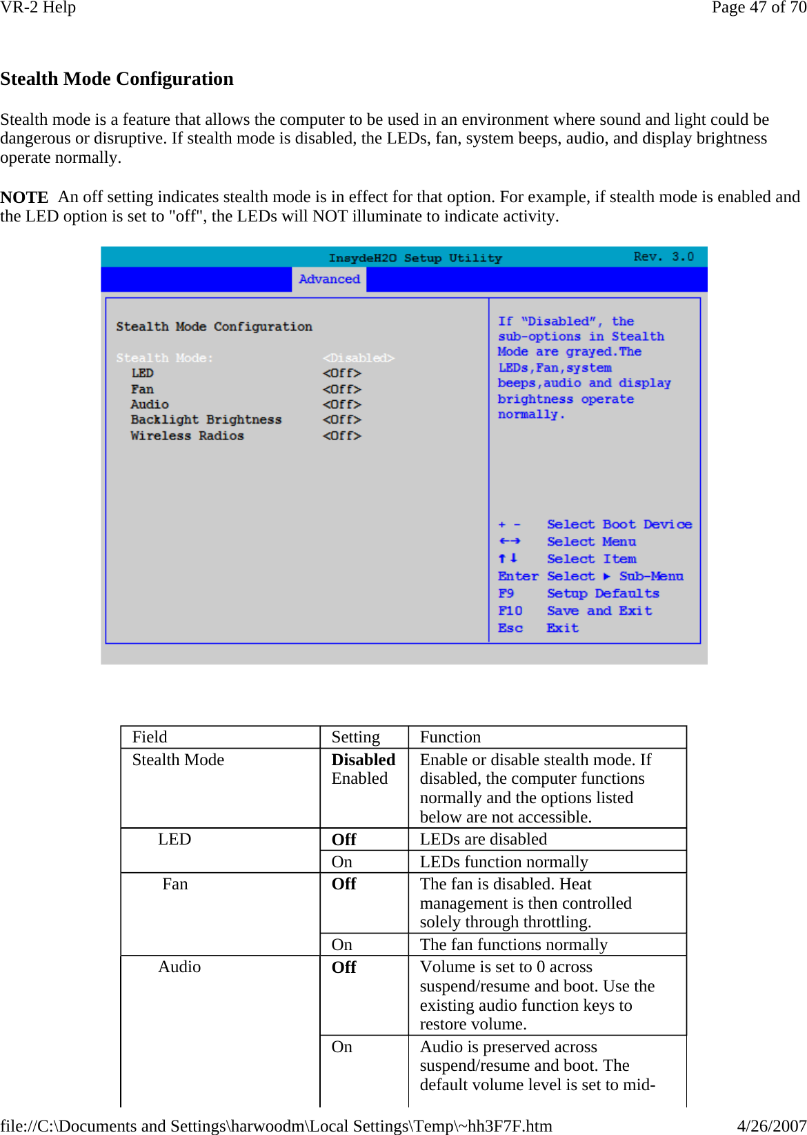   Stealth Mode Configuration Stealth mode is a feature that allows the computer to be used in an environment where sound and light could be dangerous or disruptive. If stealth mode is disabled, the LEDs, fan, system beeps, audio, and display brightness operate normally. NOTE  An off setting indicates stealth mode is in effect for that option. For example, if stealth mode is enabled and the LED option is set to &quot;off&quot;, the LEDs will NOT illuminate to indicate activity.    Field  Setting  Function Stealth Mode  DisabledEnabled  Enable or disable stealth mode. If disabled, the computer functions normally and the options listed below are not accessible. LED  Off  LEDs are disabled  On  LEDs function normally  Fan  Off  The fan is disabled. Heat management is then controlled solely through throttling. On  The fan functions normally  Audio  Off  Volume is set to 0 across suspend/resume and boot. Use the existing audio function keys to restore volume.  On  Audio is preserved across suspend/resume and boot. The default volume level is set to mid-Page 47 of 70VR-2 Help4/26/2007file://C:\Documents and Settings\harwoodm\Local Settings\Temp\~hh3F7F.htm