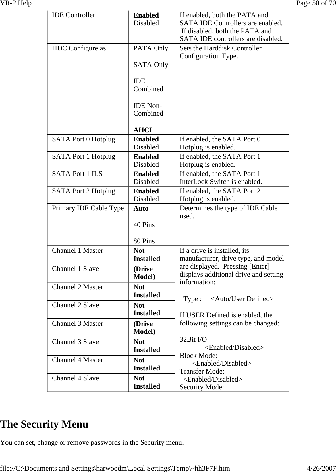   The Security Menu You can set, change or remove passwords in the Security menu.IDE Controller  Enabled Disabled  If enabled, both the PATA and SATA IDE Controllers are enabled.  If disabled, both the PATA and SATA IDE controllers are disabled. HDC Configure as  PATA Only SATA Only IDE Combined IDE Non-Combined AHCI Sets the Harddisk Controller Configuration Type. SATA Port 0 Hotplug  Enabled Disabled  If enabled, the SATA Port 0 Hotplug is enabled. SATA Port 1 Hotplug  Enabled Disabled  If enabled, the SATA Port 1 Hotplug is enabled. SATA Port 1 ILS  Enabled Disabled  If enabled, the SATA Port 1 InterLock Switch is enabled. SATA Port 2 Hotplug  Enabled Disabled  If enabled, the SATA Port 2 Hotplug is enabled. Primary IDE Cable Type  Auto 40 Pins 80 Pins Determines the type of IDE Cable used. Channel 1 Master  Not Installed  If a drive is installed, its manufacturer, drive type, and model are displayed.  Pressing [Enter] displays additional drive and setting information:   Type :     &lt;Auto/User Defined&gt; If USER Defined is enabled, the following settings can be changed: 32Bit I/O               &lt;Enabled/Disabled&gt; Block Mode:        &lt;Enabled/Disabled&gt; Transfer Mode:   &lt;Enabled/Disabled&gt; Security Mode:      Channel 1 Slave  (Drive Model) Channel 2 Master  Not Installed Channel 2 Slave  Not Installed Channel 3 Master  (Drive Model) Channel 3 Slave  Not Installed Channel 4 Master  Not Installed Channel 4 Slave  Not Installed Page 50 of 70VR-2 Help4/26/2007file://C:\Documents and Settings\harwoodm\Local Settings\Temp\~hh3F7F.htm