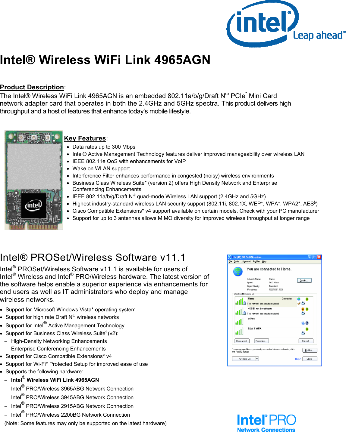 Intel® Wireless WiFi Link 4965AGN                                         Product Description: The Intel® Wireless WiFi Link 4965AGN is an embedded 802.11a/b/g/Draft Nф PCIe* Mini Card network adapter card that operates in both the 2.4GHz and 5GHz spectra. This product delivers high throughput and a host of features that enhance today’s mobile lifestyle.    Key Features : •  Data rates up to 300 Mbps  •  Intel® Active Management Technology features deliver improved manageability over wireless LAN •  IEEE 802.11e QoS with enhancements for VoIP •  Wake on WLAN support   •  Interference Filter enhances performance in congested (noisy) wireless environments •  Business Class Wireless Suite* (version 2) offers High Density Network and Enterprise Conferencing Enhancements •  IEEE 802.11a/b/g/Draft Nф quad-mode Wireless LAN support (2.4GHz and 5GHz) •  Highest industry-standard wireless LAN security support (802.11i, 802.1X, WEP*, WPA*, WPA2*, AES§) •  Cisco Compatible Extensions* v4 support available on certain models. Check with your PC manufacturer •  Support for up to 3 antennas allows MIMO diversity for improved wireless throughput at longer range      Intel® PROSet/Wireless Software v11.1 Intel® PROSet/Wireless Software v11.1 is available for users of                     Intel® Wireless and Intel® PRO/Wireless hardware. The latest version of the software helps enable a superior experience via enhancements for            end users as well as IT administrators who deploy and manage wireless networks. •  Support for Microsoft Windows Vista* operating system •  Support for high rate Draft Nф wireless networks  •  Support for Intel® Active Management Technology •  Support for Business Class Wireless Suite◊ (v2): −  High-Density Networking Enhancements − Enterprise Conferencing Enhancements •  Support for Cisco Compatible Extensions* v4 •  Support for Wi-Fi* Protected Setup for improved ease of use •  Supports the following hardware: − Intel® Wireless WiFi Link 4965AGN   − Intel® PRO/Wireless 3965ABG Network Connection − Intel® PRO/Wireless 3945ABG Network Connection − Intel® PRO/Wireless 2915ABG Network Connection − Intel® PRO/Wireless 2200BG Network Connection  (Note: Some features may only be supported on the latest hardware)  