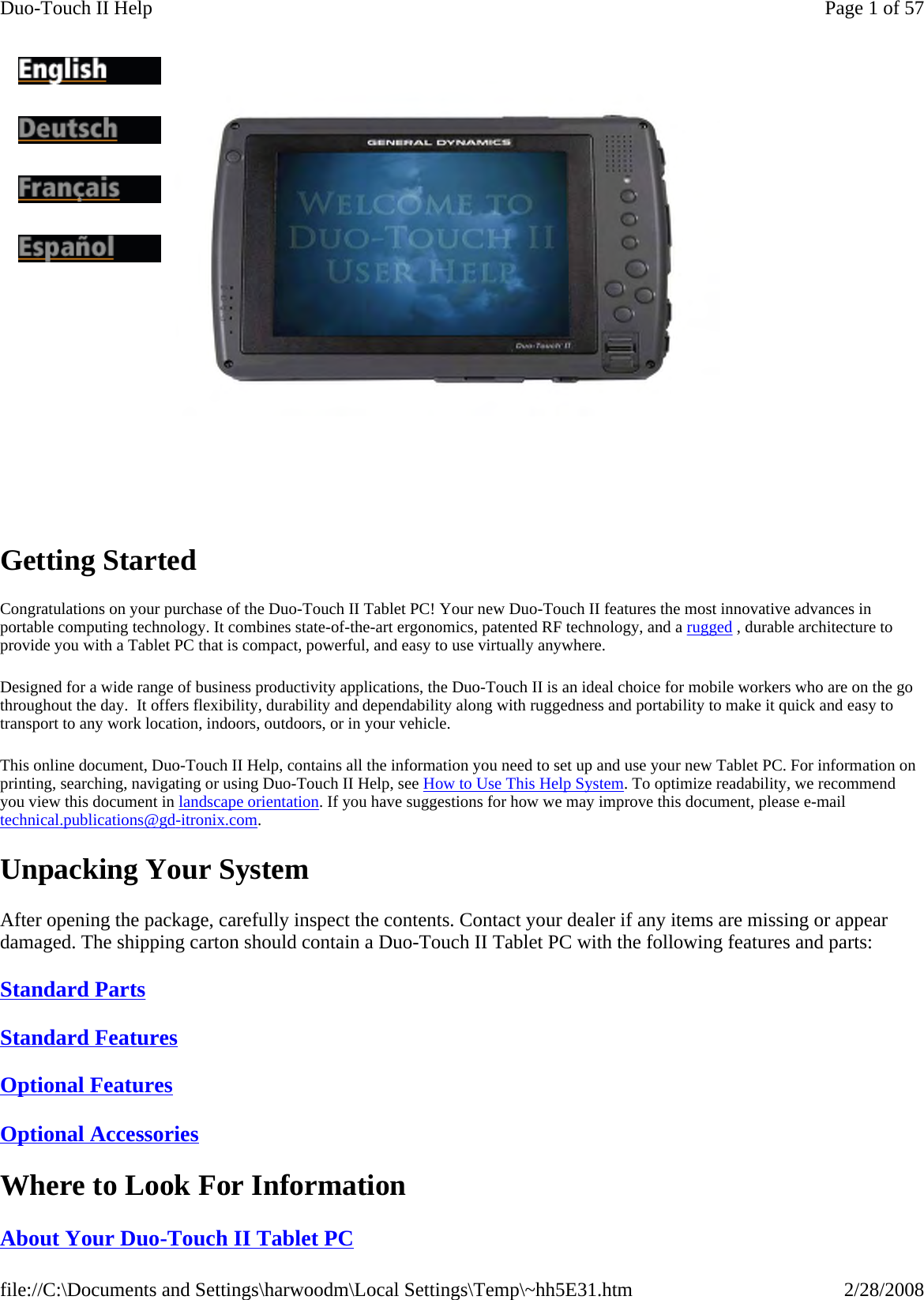 Getting Started  Congratulations on your purchase of the Duo-Touch II Tablet PC! Your new Duo-Touch II features the most innovative advances in portable computing technology. It combines state-of-the-art ergonomics, patented RF technology, and a rugged , durable architecture to provide you with a Tablet PC that is compact, powerful, and easy to use virtually anywhere.  Designed for a wide range of business productivity applications, the Duo-Touch II is an ideal choice for mobile workers who are on the go throughout the day.  It offers flexibility, durability and dependability along with ruggedness and portability to make it quick and easy to transport to any work location, indoors, outdoors, or in your vehicle. This online document, Duo-Touch II Help, contains all the information you need to set up and use your new Tablet PC. For information on printing, searching, navigating or using Duo-Touch II Help, see How to Use This Help System. To optimize readability, we recommend you view this document in landscape orientation. If you have suggestions for how we may improve this document, please e-mail technical.publications@gd-itronix.com. Unpacking Your System After opening the package, carefully inspect the contents. Contact your dealer if any items are missing or appear damaged. The shipping carton should contain a Duo-Touch II Tablet PC with the following features and parts: Standard Parts  Standard Features  Optional Features  Optional Accessories  Where to Look For Information About Your Duo-Touch II Tablet PC               Page 1 of 57Duo-Touch II Help2/28/2008file://C:\Documents and Settings\harwoodm\Local Settings\Temp\~hh5E31.htm