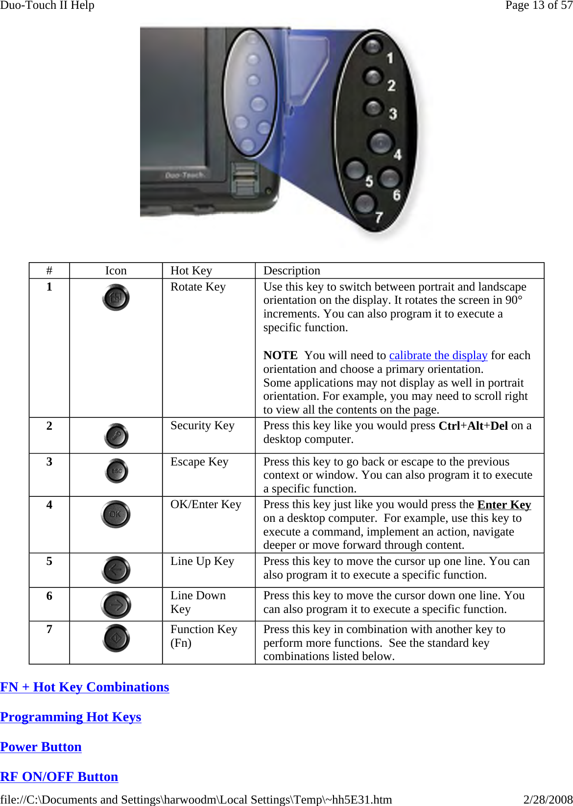  FN + Hot Key Combinations  Programming Hot Keys  Power Button  RF ON/OFF Button  #  Icon  Hot Key  Description 1  Rotate Key     Use this key to switch between portrait and landscape orientation on the display. It rotates the screen in 90° increments. You can also program it to execute a specific function. NOTE  You will need to calibrate the display for each orientation and choose a primary orientation. Some applications may not display as well in portrait orientation. For example, you may need to scroll right to view all the contents on the page. 2  Security Key  Press this key like you would press Ctrl+Alt+Del on a desktop computer. 3  Escape Key  Press this key to go back or escape to the previous context or window. You can also program it to execute a specific function. 4  OK/Enter Key  Press this key just like you would press the Enter Key on a desktop computer.  For example, use this key to execute a command, implement an action, navigate deeper or move forward through content. 5  Line Up Key  Press this key to move the cursor up one line. You can also program it to execute a specific function. 6  Line Down Key  Press this key to move the cursor down one line. You can also program it to execute a specific function. 7  Function Key (Fn)  Press this key in combination with another key to perform more functions.  See the standard key combinations listed below. Page 13 of 57Duo-Touch II Help2/28/2008file://C:\Documents and Settings\harwoodm\Local Settings\Temp\~hh5E31.htm