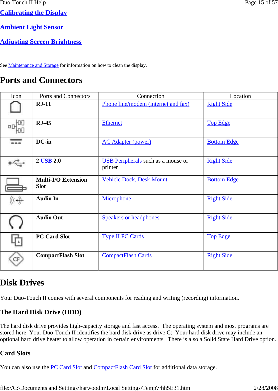 Calibrating the Display  Ambient Light Sensor  Adjusting Screen Brightness    See Maintenance and Storage for information on how to clean the display. Ports and Connectors Disk Drives Your Duo-Touch II comes with several components for reading and writing (recording) information.  The Hard Disk Drive (HDD) The hard disk drive provides high-capacity storage and fast access.  The operating system and most programs are stored here. Your Duo-Touch II identifies the hard disk drive as drive C:. Your hard disk drive may include an optional hard drive heater to allow operation in certain environments.  There is also a Solid State Hard Drive option. Card Slots You can also use the PC Card Slot and CompactFlash Card Slot for additional data storage. Icon  Ports and Connectors  Connection  Location  RJ-11  Phone line/modem (internet and fax) Right Side  RJ-45  Ethernet Top Edge  DC-in  AC Adapter (power) Bottom Edge  2 USB 2.0  USB Peripherals such as a mouse or printer  Right Side  Multi-I/O Extension Slot  Vehicle Dock, Desk Mount Bottom Edge  Audio In  Microphone Right Side  Audio Out  Speakers or headphones Right Side  PC Card Slot  Type II PC Cards Top Edge  CompactFlash Slot  CompactFlash Cards Right Side Page 15 of 57Duo-Touch II Help2/28/2008file://C:\Documents and Settings\harwoodm\Local Settings\Temp\~hh5E31.htm