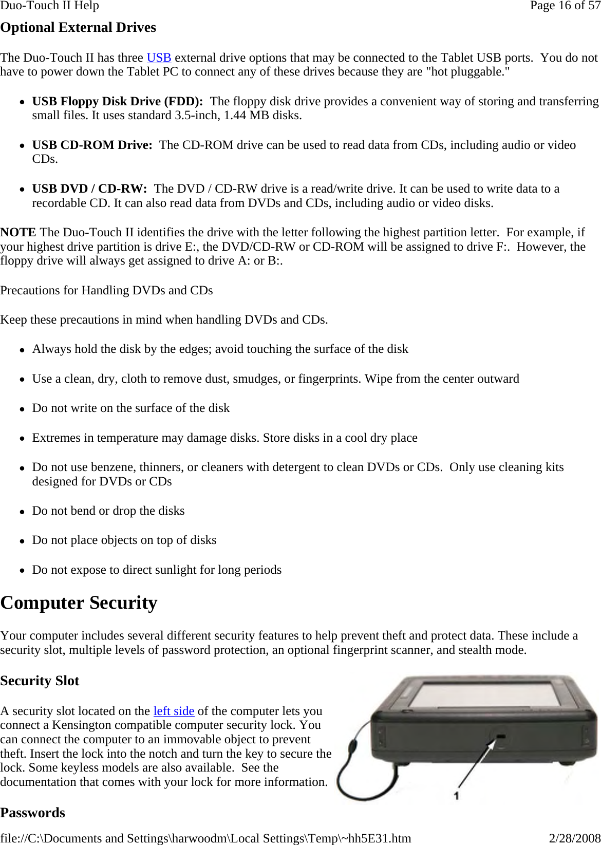 Optional External Drives The Duo-Touch II has three USB external drive options that may be connected to the Tablet USB ports.  You do not have to power down the Tablet PC to connect any of these drives because they are &quot;hot pluggable.&quot; zUSB Floppy Disk Drive (FDD):  The floppy disk drive provides a convenient way of storing and transferring small files. It uses standard 3.5-inch, 1.44 MB disks. zUSB CD-ROM Drive:  The CD-ROM drive can be used to read data from CDs, including audio or video CDs.  zUSB DVD / CD-RW:  The DVD / CD-RW drive is a read/write drive. It can be used to write data to a recordable CD. It can also read data from DVDs and CDs, including audio or video disks.  NOTE The Duo-Touch II identifies the drive with the letter following the highest partition letter.  For example, if your highest drive partition is drive E:, the DVD/CD-RW or CD-ROM will be assigned to drive F:.  However, the floppy drive will always get assigned to drive A: or B:. Precautions for Handling DVDs and CDs Keep these precautions in mind when handling DVDs and CDs. zAlways hold the disk by the edges; avoid touching the surface of the disk zUse a clean, dry, cloth to remove dust, smudges, or fingerprints. Wipe from the center outward zDo not write on the surface of the disk zExtremes in temperature may damage disks. Store disks in a cool dry place zDo not use benzene, thinners, or cleaners with detergent to clean DVDs or CDs.  Only use cleaning kits designed for DVDs or CDs zDo not bend or drop the disks zDo not place objects on top of disks zDo not expose to direct sunlight for long periods Computer Security Your computer includes several different security features to help prevent theft and protect data. These include a security slot, multiple levels of password protection, an optional fingerprint scanner, and stealth mode. Security Slot A security slot located on the left side of the computer lets you connect a Kensington compatible computer security lock. You can connect the computer to an immovable object to prevent theft. Insert the lock into the notch and turn the key to secure the lock. Some keyless models are also available.  See the documentation that comes with your lock for more information. Passwords Page 16 of 57Duo-Touch II Help2/28/2008file://C:\Documents and Settings\harwoodm\Local Settings\Temp\~hh5E31.htm