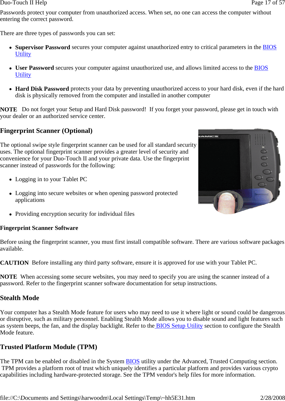 Passwords protect your computer from unauthorized access. When set, no one can access the computer without entering the correct password.  There are three types of passwords you can set: zSupervisor Password secures your computer against unauthorized entry to critical parameters in the BIOS Utility zUser Password secures your computer against unauthorized use, and allows limited access to the BIOS Utility zHard Disk Password protects your data by preventing unauthorized access to your hard disk, even if the hard disk is physically removed from the computer and installed in another computer NOTE   Do not forget your Setup and Hard Disk password!  If you forget your password, please get in touch with your dealer or an authorized service center. Fingerprint Scanner (Optional) The optional swipe style fingerprint scanner can be used for all standard security uses. The optional fingerprint scanner provides a greater level of security and convenience for your Duo-Touch II and your private data. Use the fingerprint scanner instead of passwords for the following:  zLogging in to your Tablet PC zLogging into secure websites or when opening password protected applications zProviding encryption security for individual files Fingerprint Scanner Software Before using the fingerprint scanner, you must first install compatible software. There are various software packages available. CAUTION  Before installing any third party software, ensure it is approved for use with your Tablet PC. NOTE  When accessing some secure websites, you may need to specify you are using the scanner instead of a password. Refer to the fingerprint scanner software documentation for setup instructions. Stealth Mode Your computer has a Stealth Mode feature for users who may need to use it where light or sound could be dangerous or disruptive, such as military personnel. Enabling Stealth Mode allows you to disable sound and light features such as system beeps, the fan, and the display backlight. Refer to the BIOS Setup Utility section to configure the Stealth Mode feature. Trusted Platform Module (TPM) The TPM can be enabled or disabled in the System BIOS utility under the Advanced, Trusted Computing section.  TPM provides a platform root of trust which uniquely identifies a particular platform and provides various crypto capabilities including hardware-protected storage. See the TPM vendor&apos;s help files for more information.Page 17 of 57Duo-Touch II Help2/28/2008file://C:\Documents and Settings\harwoodm\Local Settings\Temp\~hh5E31.htm