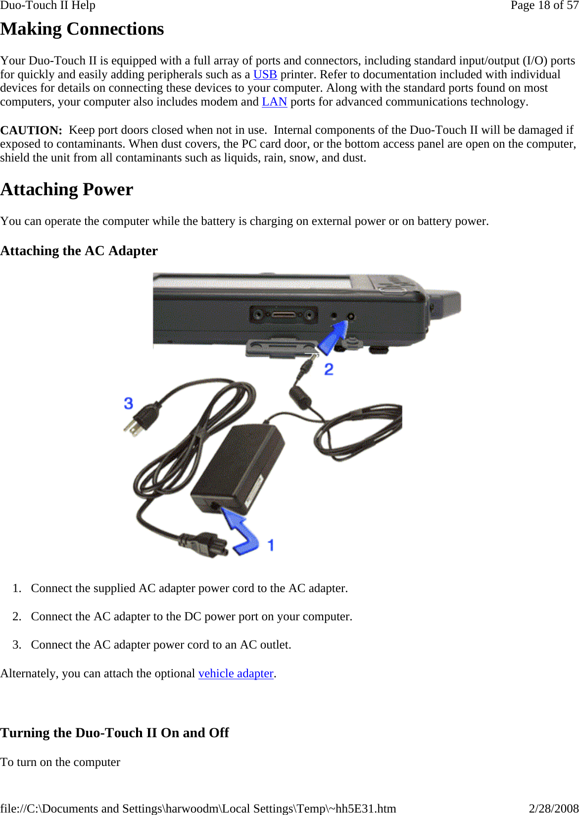 Making Connections Your Duo-Touch II is equipped with a full array of ports and connectors, including standard input/output (I/O) ports for quickly and easily adding peripherals such as a USB printer. Refer to documentation included with individual devices for details on connecting these devices to your computer. Along with the standard ports found on most computers, your computer also includes modem and LAN ports for advanced communications technology. CAUTION:  Keep port doors closed when not in use.  Internal components of the Duo-Touch II will be damaged if exposed to contaminants. When dust covers, the PC card door, or the bottom access panel are open on the computer, shield the unit from all contaminants such as liquids, rain, snow, and dust. Attaching Power You can operate the computer while the battery is charging on external power or on battery power. Attaching the AC Adapter  1. Connect the supplied AC adapter power cord to the AC adapter. 2. Connect the AC adapter to the DC power port on your computer. 3. Connect the AC adapter power cord to an AC outlet. Alternately, you can attach the optional vehicle adapter.    Turning the Duo-Touch II On and Off To turn on the computer       Page 18 of 57Duo-Touch II Help2/28/2008file://C:\Documents and Settings\harwoodm\Local Settings\Temp\~hh5E31.htm