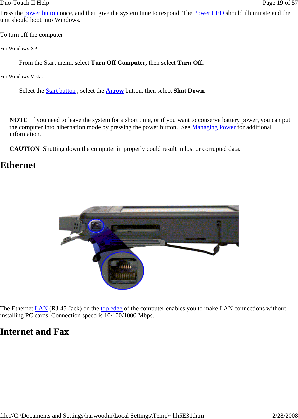 Press the power button once, and then give the system time to respond. The Power LED should illuminate and the unit should boot into Windows.  To turn off the computer       For Windows XP:   From the Start menu, select Turn Off Computer, then select Turn Off.  For Windows Vista:   Select the Start button , select the Arrow button, then select Shut Down.   NOTE  If you need to leave the system for a short time, or if you want to conserve battery power, you can put the computer into hibernation mode by pressing the power button.  See Managing Power for additional information. CAUTION  Shutting down the computer improperly could result in lost or corrupted data. Ethernet  The Ethernet LAN (RJ-45 Jack) on the top edge of the computer enables you to make LAN connections without installing PC cards. Connection speed is 10/100/1000 Mbps. Internet and Fax Page 19 of 57Duo-Touch II Help2/28/2008file://C:\Documents and Settings\harwoodm\Local Settings\Temp\~hh5E31.htm