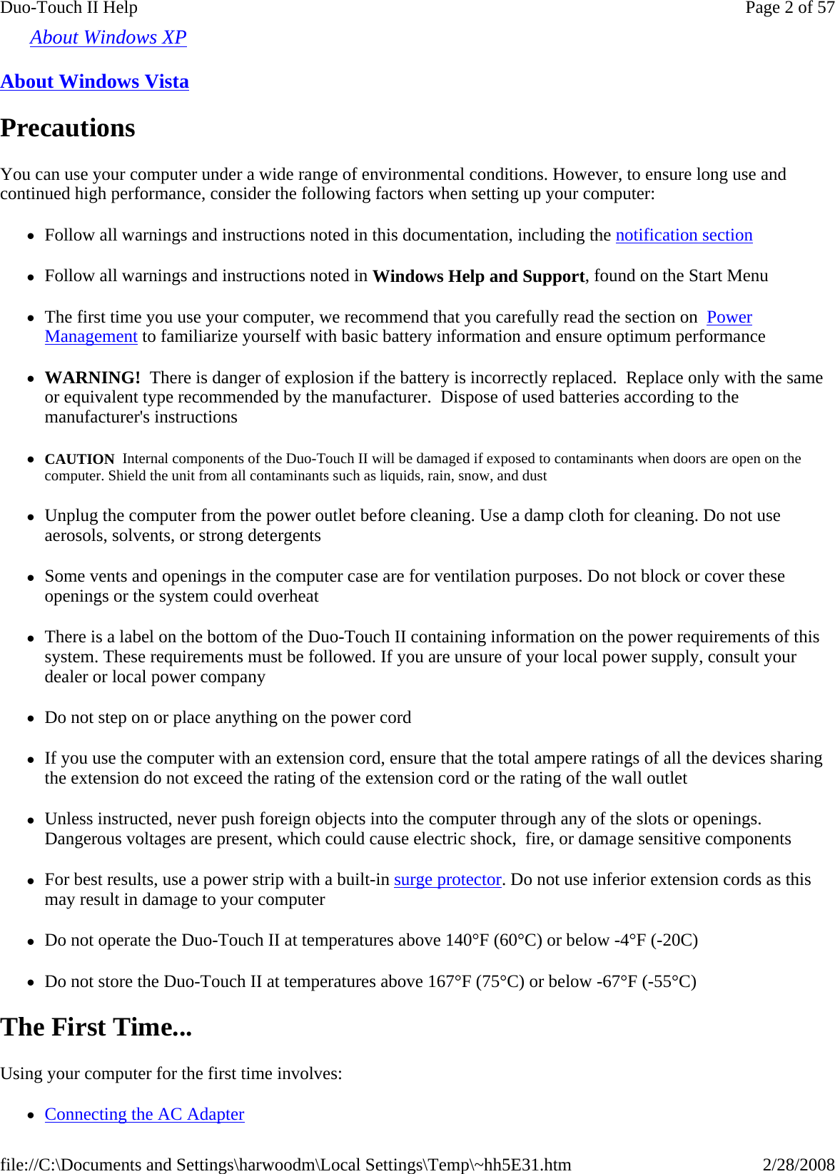 About Windows XP  About Windows Vista  Precautions You can use your computer under a wide range of environmental conditions. However, to ensure long use and continued high performance, consider the following factors when setting up your computer:  zFollow all warnings and instructions noted in this documentation, including the notification section zFollow all warnings and instructions noted in Windows Help and Support, found on the Start Menu zThe first time you use your computer, we recommend that you carefully read the section on  Power Management to familiarize yourself with basic battery information and ensure optimum performance zWARNING!  There is danger of explosion if the battery is incorrectly replaced.  Replace only with the same or equivalent type recommended by the manufacturer.  Dispose of used batteries according to the manufacturer&apos;s instructions zCAUTION  Internal components of the Duo-Touch II will be damaged if exposed to contaminants when doors are open on the computer. Shield the unit from all contaminants such as liquids, rain, snow, and dust zUnplug the computer from the power outlet before cleaning. Use a damp cloth for cleaning. Do not use aerosols, solvents, or strong detergents zSome vents and openings in the computer case are for ventilation purposes. Do not block or cover these openings or the system could overheat zThere is a label on the bottom of the Duo-Touch II containing information on the power requirements of this system. These requirements must be followed. If you are unsure of your local power supply, consult your dealer or local power company zDo not step on or place anything on the power cord zIf you use the computer with an extension cord, ensure that the total ampere ratings of all the devices sharing the extension do not exceed the rating of the extension cord or the rating of the wall outlet zUnless instructed, never push foreign objects into the computer through any of the slots or openings. Dangerous voltages are present, which could cause electric shock,  fire, or damage sensitive components zFor best results, use a power strip with a built-in surge protector. Do not use inferior extension cords as this may result in damage to your computer zDo not operate the Duo-Touch II at temperatures above 140°F (60°C) or below -4°F (-20C) zDo not store the Duo-Touch II at temperatures above 167°F (75°C) or below -67°F (-55°C) The First Time... Using your computer for the first time involves: zConnecting the AC Adapter Page 2 of 57Duo-Touch II Help2/28/2008file://C:\Documents and Settings\harwoodm\Local Settings\Temp\~hh5E31.htm