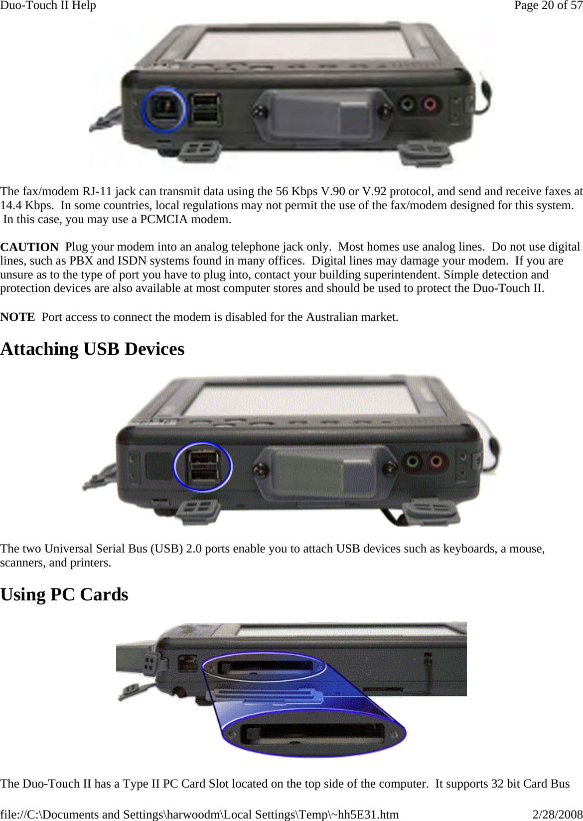  The fax/modem RJ-11 jack can transmit data using the 56 Kbps V.90 or V.92 protocol, and send and receive faxes at 14.4 Kbps.  In some countries, local regulations may not permit the use of the fax/modem designed for this system.  In this case, you may use a PCMCIA modem.  CAUTION  Plug your modem into an analog telephone jack only.  Most homes use analog lines.  Do not use digital lines, such as PBX and ISDN systems found in many offices.  Digital lines may damage your modem.  If you are unsure as to the type of port you have to plug into, contact your building superintendent. Simple detection and protection devices are also available at most computer stores and should be used to protect the Duo-Touch II. NOTE  Port access to connect the modem is disabled for the Australian market. Attaching USB Devices  The two Universal Serial Bus (USB) 2.0 ports enable you to attach USB devices such as keyboards, a mouse, scanners, and printers.   Using PC Cards  The Duo-Touch II has a Type II PC Card Slot located on the top side of the computer.  It supports 32 bit Card Bus Page 20 of 57Duo-Touch II Help2/28/2008file://C:\Documents and Settings\harwoodm\Local Settings\Temp\~hh5E31.htm