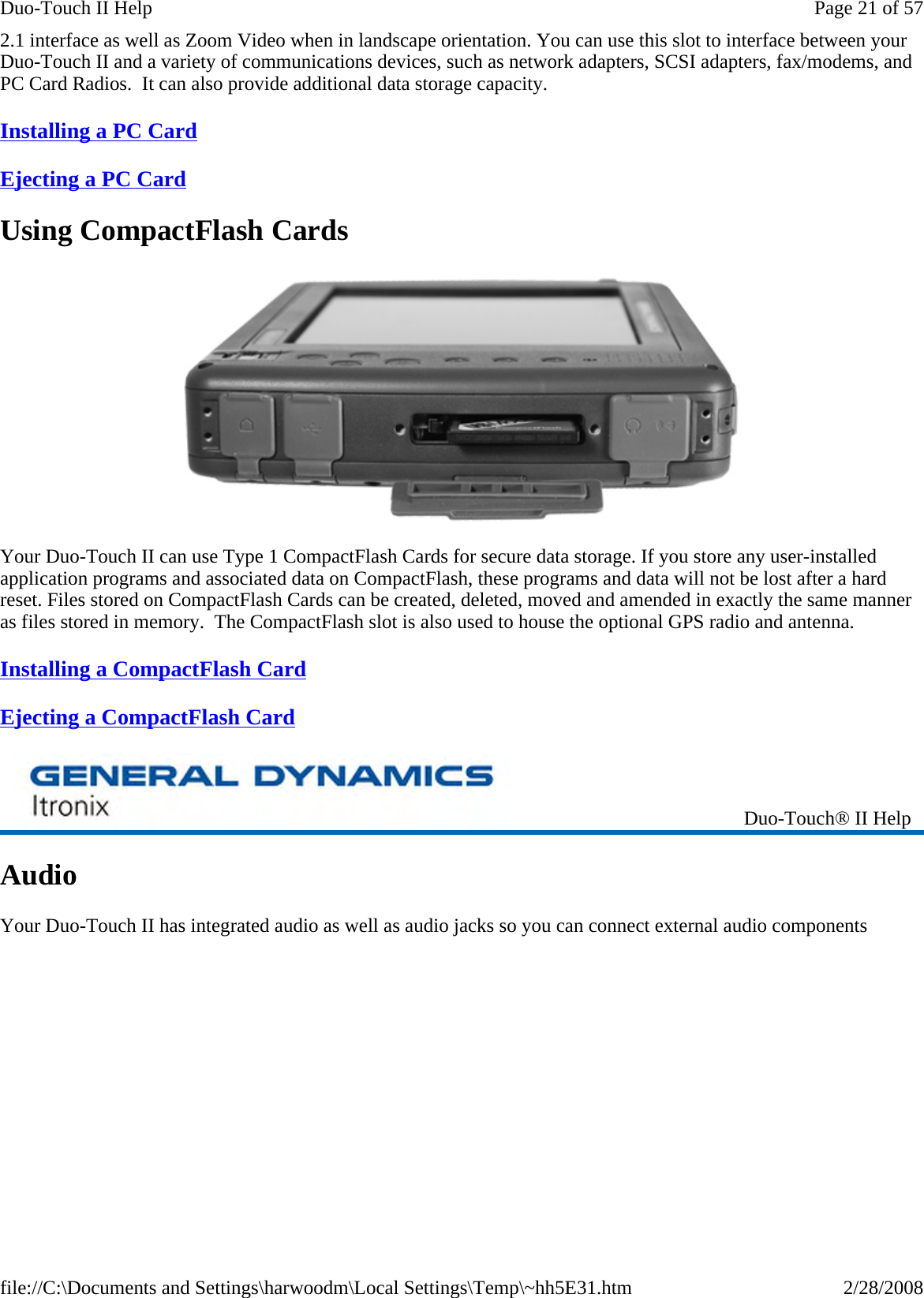 2.1 interface as well as Zoom Video when in landscape orientation. You can use this slot to interface between your Duo-Touch II and a variety of communications devices, such as network adapters, SCSI adapters, fax/modems, and PC Card Radios.  It can also provide additional data storage capacity. Installing a PC Card  Ejecting a PC Card  Using CompactFlash Cards  Your Duo-Touch II can use Type 1 CompactFlash Cards for secure data storage. If you store any user-installed application programs and associated data on CompactFlash, these programs and data will not be lost after a hard reset. Files stored on CompactFlash Cards can be created, deleted, moved and amended in exactly the same manner as files stored in memory.  The CompactFlash slot is also used to house the optional GPS radio and antenna. Installing a CompactFlash Card  Ejecting a CompactFlash Card  Audio Your Duo-Touch II has integrated audio as well as audio jacks so you can connect external audio componentsDuo-Touch® II Help Page 21 of 57Duo-Touch II Help2/28/2008file://C:\Documents and Settings\harwoodm\Local Settings\Temp\~hh5E31.htm