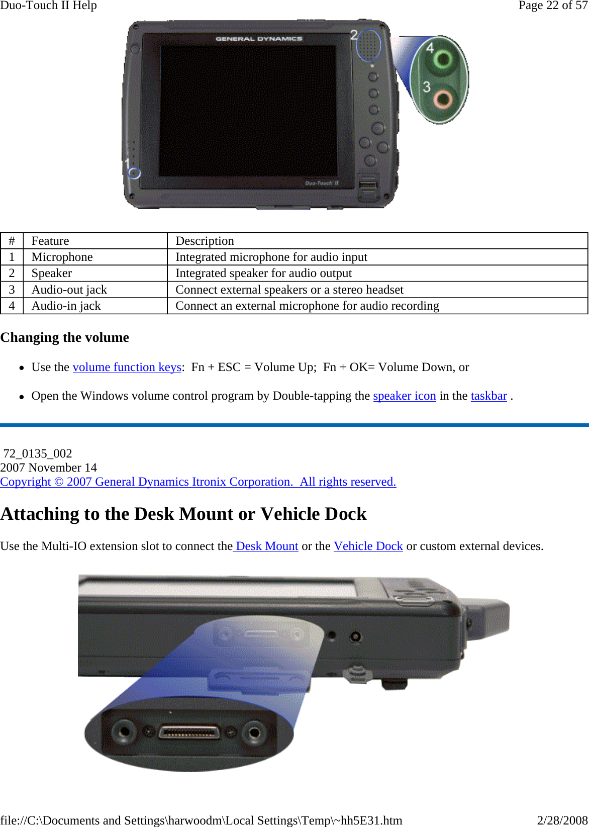  Changing the volume zUse the volume function keys:  Fn + ESC = Volume Up;  Fn + OK= Volume Down, or zOpen the Windows volume control program by Double-tapping the speaker icon in the taskbar . Attaching to the Desk Mount or Vehicle Dock Use the Multi-IO extension slot to connect the Desk Mount or the Vehicle Dock or custom external devices. #  Feature  Description 1  Microphone  Integrated microphone for audio input 2  Speaker  Integrated speaker for audio output 3  Audio-out jack  Connect external speakers or a stereo headset 4  Audio-in jack  Connect an external microphone for audio recording  72_0135_002 2007 November 14 Copyright © 2007 General Dynamics Itronix Corporation.  All rights reserved.Page 22 of 57Duo-Touch II Help2/28/2008file://C:\Documents and Settings\harwoodm\Local Settings\Temp\~hh5E31.htm