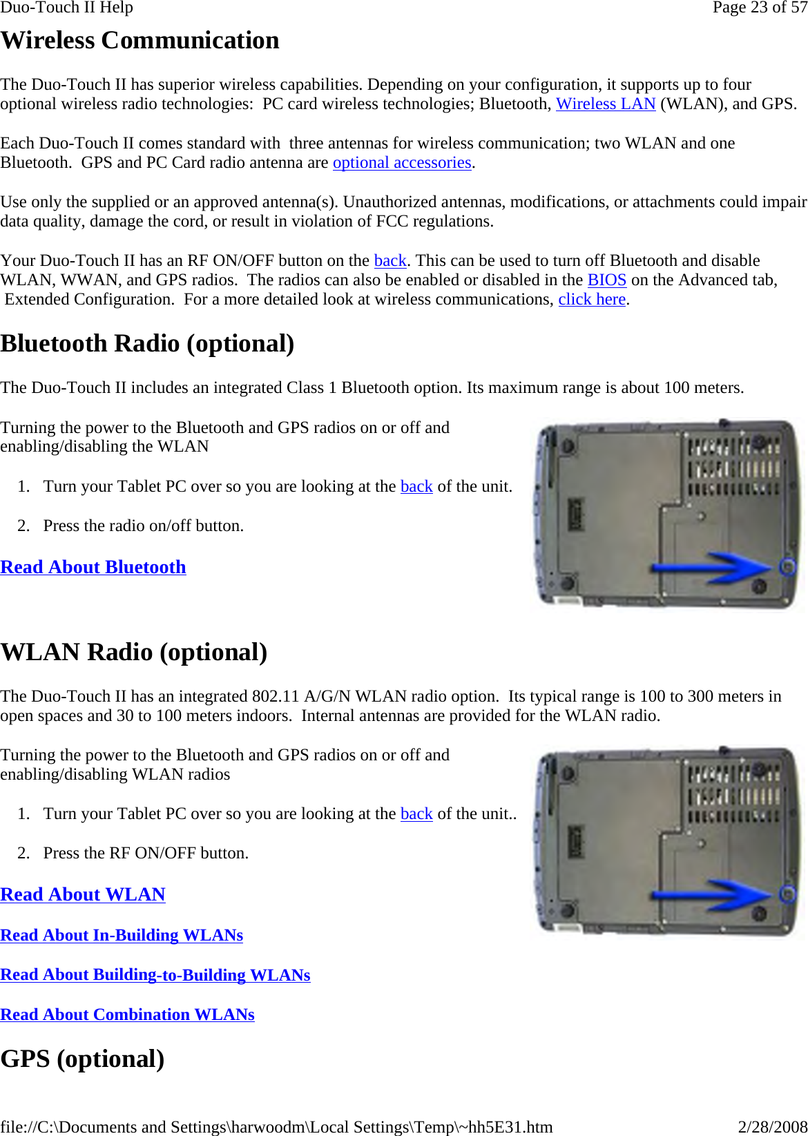 Wireless Communication The Duo-Touch II has superior wireless capabilities. Depending on your configuration, it supports up to four optional wireless radio technologies:  PC card wireless technologies; Bluetooth, Wireless LAN (WLAN), and GPS. Each Duo-Touch II comes standard with  three antennas for wireless communication; two WLAN and one Bluetooth.  GPS and PC Card radio antenna are optional accessories. Use only the supplied or an approved antenna(s). Unauthorized antennas, modifications, or attachments could impair data quality, damage the cord, or result in violation of FCC regulations. Your Duo-Touch II has an RF ON/OFF button on the back. This can be used to turn off Bluetooth and disable WLAN, WWAN, and GPS radios.  The radios can also be enabled or disabled in the BIOS on the Advanced tab,  Extended Configuration.  For a more detailed look at wireless communications, click here.  Bluetooth Radio (optional) The Duo-Touch II includes an integrated Class 1 Bluetooth option. Its maximum range is about 100 meters. Turning the power to the Bluetooth and GPS radios on or off and enabling/disabling the WLAN 1. Turn your Tablet PC over so you are looking at the back of the unit. 2. Press the radio on/off button. Read About Bluetooth    WLAN Radio (optional) The Duo-Touch II has an integrated 802.11 A/G/N WLAN radio option.  Its typical range is 100 to 300 meters in open spaces and 30 to 100 meters indoors.  Internal antennas are provided for the WLAN radio. Turning the power to the Bluetooth and GPS radios on or off and enabling/disabling WLAN radios 1. Turn your Tablet PC over so you are looking at the back of the unit.. 2. Press the RF ON/OFF button. Read About WLAN  Read About In-Building WLANs  Read About Building-to-Building WLANs  Read About Combination WLANs  GPS (optional) Page 23 of 57Duo-Touch II Help2/28/2008file://C:\Documents and Settings\harwoodm\Local Settings\Temp\~hh5E31.htm