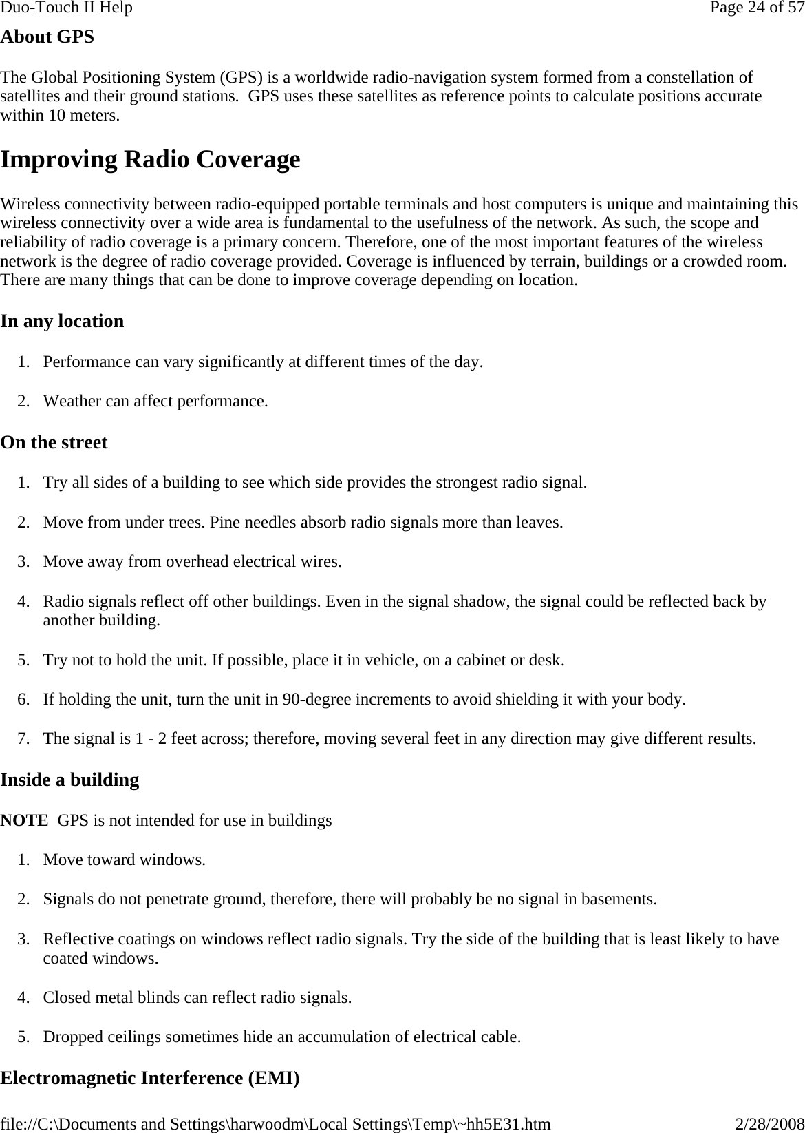 About GPS The Global Positioning System (GPS) is a worldwide radio-navigation system formed from a constellation of satellites and their ground stations.  GPS uses these satellites as reference points to calculate positions accurate within 10 meters. Improving Radio Coverage Wireless connectivity between radio-equipped portable terminals and host computers is unique and maintaining this wireless connectivity over a wide area is fundamental to the usefulness of the network. As such, the scope and reliability of radio coverage is a primary concern. Therefore, one of the most important features of the wireless network is the degree of radio coverage provided. Coverage is influenced by terrain, buildings or a crowded room. There are many things that can be done to improve coverage depending on location. In any location 1. Performance can vary significantly at different times of the day. 2. Weather can affect performance.  On the street 1. Try all sides of a building to see which side provides the strongest radio signal. 2. Move from under trees. Pine needles absorb radio signals more than leaves. 3. Move away from overhead electrical wires. 4. Radio signals reflect off other buildings. Even in the signal shadow, the signal could be reflected back by another building. 5. Try not to hold the unit. If possible, place it in vehicle, on a cabinet or desk. 6. If holding the unit, turn the unit in 90-degree increments to avoid shielding it with your body. 7. The signal is 1 - 2 feet across; therefore, moving several feet in any direction may give different results.  Inside a building   NOTE  GPS is not intended for use in buildings 1. Move toward windows. 2. Signals do not penetrate ground, therefore, there will probably be no signal in basements. 3. Reflective coatings on windows reflect radio signals. Try the side of the building that is least likely to have coated windows. 4. Closed metal blinds can reflect radio signals. 5. Dropped ceilings sometimes hide an accumulation of electrical cable. Electromagnetic Interference (EMI) Page 24 of 57Duo-Touch II Help2/28/2008file://C:\Documents and Settings\harwoodm\Local Settings\Temp\~hh5E31.htm