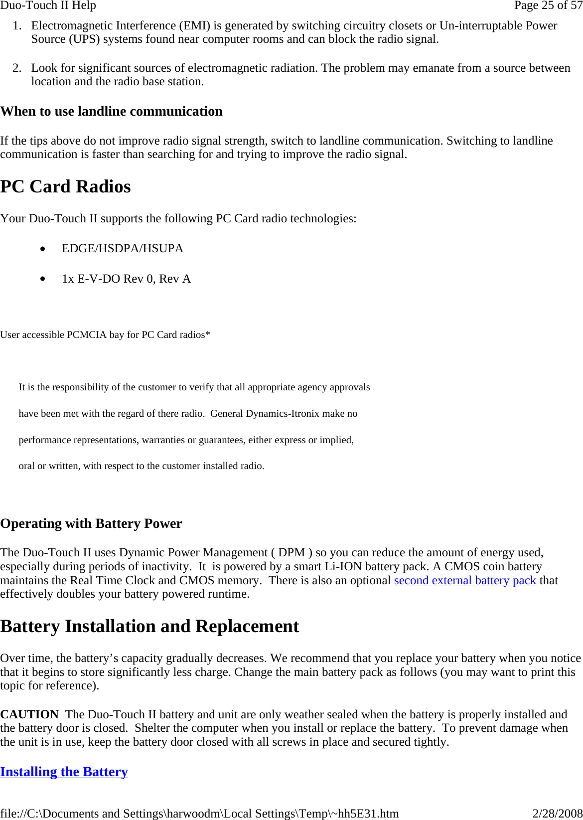 1. Electromagnetic Interference (EMI) is generated by switching circuitry closets or Un-interruptable Power Source (UPS) systems found near computer rooms and can block the radio signal. 2. Look for significant sources of electromagnetic radiation. The problem may emanate from a source between location and the radio base station. When to use landline communication If the tips above do not improve radio signal strength, switch to landline communication. Switching to landline communication is faster than searching for and trying to improve the radio signal.  PC Card Radios Your Duo-Touch II supports the following PC Card radio technologies: •         EDGE/HSDPA/HSUPA •         1x E-V-DO Rev 0, Rev A   User accessible PCMCIA bay for PC Card radios*   It is the responsibility of the customer to verify that all appropriate agency approvals  have been met with the regard of there radio.  General Dynamics-Itronix make no  performance representations, warranties or guarantees, either express or implied,  oral or written, with respect to the customer installed radio.   Operating with Battery Power The Duo-Touch II uses Dynamic Power Management ( DPM ) so you can reduce the amount of energy used, especially during periods of inactivity.  It  is powered by a smart Li-ION battery pack. A CMOS coin battery maintains the Real Time Clock and CMOS memory.  There is also an optional second external battery pack that effectively doubles your battery powered runtime. Battery Installation and Replacement Over time, the battery’s capacity gradually decreases. We recommend that you replace your battery when you notice that it begins to store significantly less charge. Change the main battery pack as follows (you may want to print this topic for reference). CAUTION  The Duo-Touch II battery and unit are only weather sealed when the battery is properly installed and the battery door is closed.  Shelter the computer when you install or replace the battery.  To prevent damage when the unit is in use, keep the battery door closed with all screws in place and secured tightly.   Installing the Battery  Page 25 of 57Duo-Touch II Help2/28/2008file://C:\Documents and Settings\harwoodm\Local Settings\Temp\~hh5E31.htm