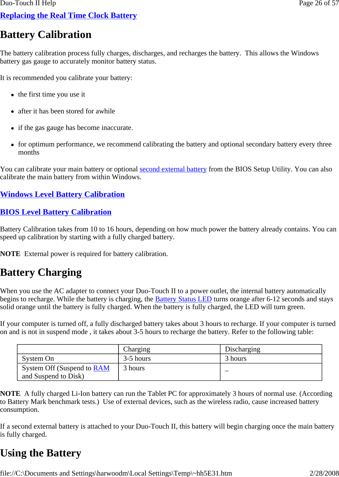 Replacing the Real Time Clock Battery  Battery Calibration The battery calibration process fully charges, discharges, and recharges the battery.  This allows the Windows battery gas gauge to accurately monitor battery status.  It is recommended you calibrate your battery: zthe first time you use it zafter it has been stored for awhile zif the gas gauge has become inaccurate. zfor optimum performance, we recommend calibrating the battery and optional secondary battery every three months You can calibrate your main battery or optional second external battery from the BIOS Setup Utility. You can also calibrate the main battery from within Windows. Windows Level Battery Calibration  BIOS Level Battery Calibration  Battery Calibration takes from 10 to 16 hours, depending on how much power the battery already contains. You can speed up calibration by starting with a fully charged battery.   NOTE  External power is required for battery calibration. Battery Charging When you use the AC adapter to connect your Duo-Touch II to a power outlet, the internal battery automatically begins to recharge. While the battery is charging, the Battery Status LED turns orange after 6-12 seconds and stays solid orange until the battery is fully charged. When the battery is fully charged, the LED will turn green. If your computer is turned off, a fully discharged battery takes about 3 hours to recharge. If your computer is turned on and is not in suspend mode , it takes about 3-5 hours to recharge the battery. Refer to the following table: NOTE  A fully charged Li-Ion battery can run the Tablet PC for approximately 3 hours of normal use. (According to Battery Mark benchmark tests.)  Use of external devices, such as the wireless radio, cause increased battery consumption. If a second external battery is attached to your Duo-Touch II, this battery will begin charging once the main battery is fully charged. Using the Battery    Charging  Discharging System On   3-5 hours   3 hours System Off (Suspend to RAM and Suspend to Disk)   3 hours   _ Page 26 of 57Duo-Touch II Help2/28/2008file://C:\Documents and Settings\harwoodm\Local Settings\Temp\~hh5E31.htm