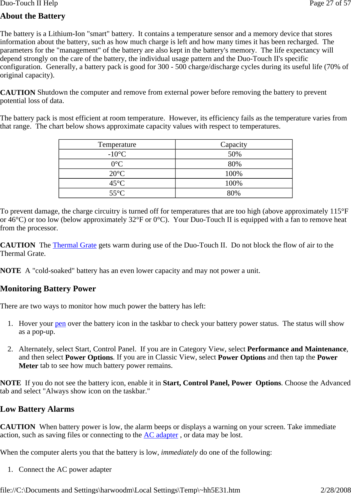 About the Battery The battery is a Lithium-Ion &quot;smart&quot; battery.  It contains a temperature sensor and a memory device that stores information about the battery, such as how much charge is left and how many times it has been recharged.  The parameters for the &quot;management&quot; of the battery are also kept in the battery&apos;s memory.  The life expectancy will depend strongly on the care of the battery, the individual usage pattern and the Duo-Touch II&apos;s specific configuration.  Generally, a battery pack is good for 300 - 500 charge/discharge cycles during its useful life (70% of original capacity). CAUTION Shutdown the computer and remove from external power before removing the battery to prevent potential loss of data. The battery pack is most efficient at room temperature.  However, its efficiency fails as the temperature varies from that range.  The chart below shows approximate capacity values with respect to temperatures. To prevent damage, the charge circuitry is turned off for temperatures that are too high (above approximately 115°F or 46°C) or too low (below approximately 32°F or 0°C).  Your Duo-Touch II is equipped with a fan to remove heat from the processor.  CAUTION  The Thermal Grate gets warm during use of the Duo-Touch II.  Do not block the flow of air to the Thermal Grate.  NOTE  A &quot;cold-soaked&quot; battery has an even lower capacity and may not power a unit. Monitoring Battery Power There are two ways to monitor how much power the battery has left: 1. Hover your pen over the battery icon in the taskbar to check your battery power status.  The status will show as a pop-up. 2. Alternately, select Start, Control Panel.  If you are in Category View, select Performance and Maintenance, and then select Power Options. If you are in Classic View, select Power Options and then tap the Power Meter tab to see how much battery power remains. NOTE  If you do not see the battery icon, enable it in Start, Control Panel, Power  Options. Choose the Advanced tab and select &quot;Always show icon on the taskbar.&quot; Low Battery Alarms CAUTION  When battery power is low, the alarm beeps or displays a warning on your screen. Take immediate action, such as saving files or connecting to the AC adapter , or data may be lost.   When the computer alerts you that the battery is low, immediately do one of the following: 1. Connect the AC power adapter Temperature  Capacity -10°C   50% 0°C   80% 20°C  100%  45°C  100% 55°C  80% Page 27 of 57Duo-Touch II Help2/28/2008file://C:\Documents and Settings\harwoodm\Local Settings\Temp\~hh5E31.htm