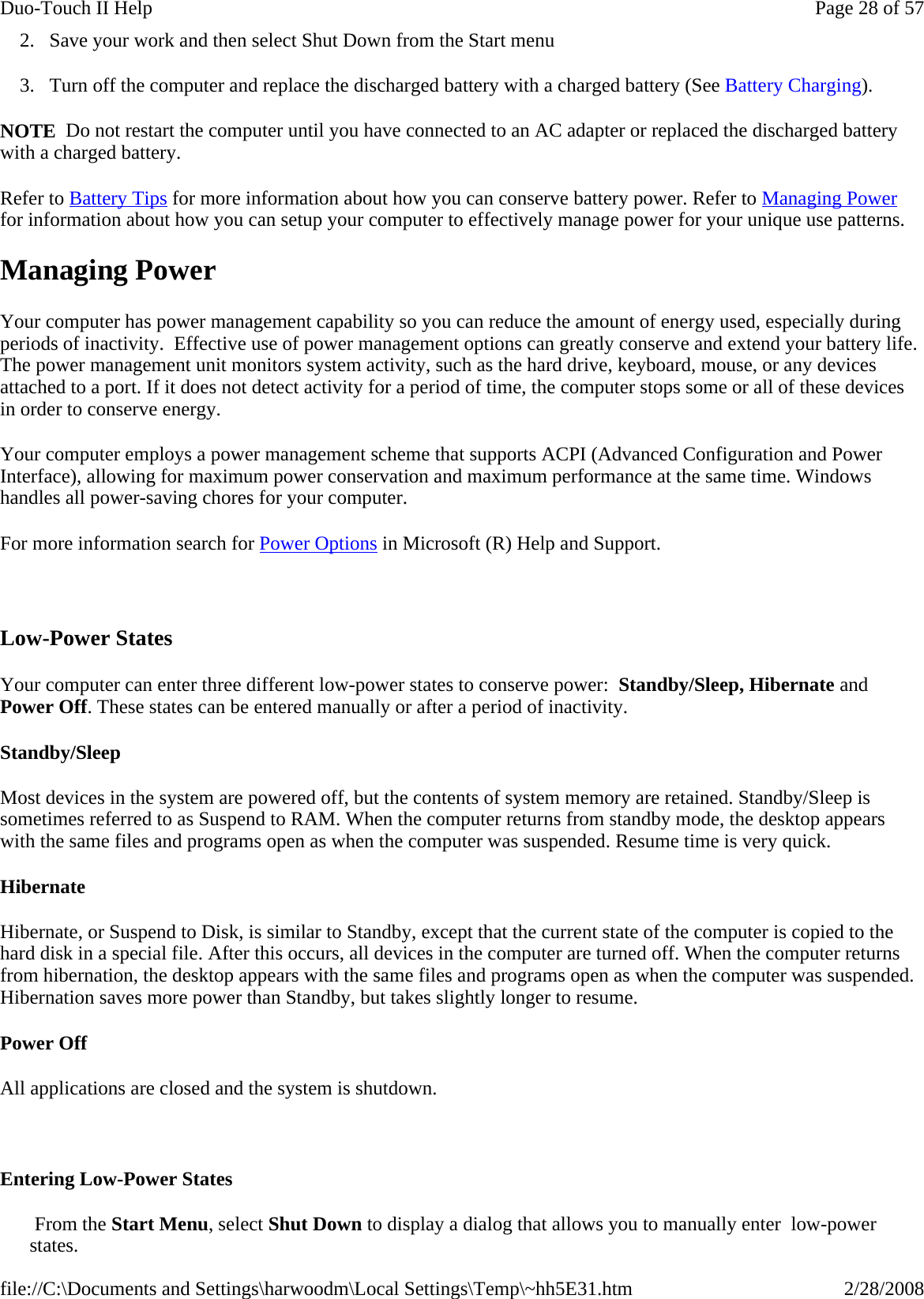 2. Save your work and then select Shut Down from the Start menu 3. Turn off the computer and replace the discharged battery with a charged battery (See Battery Charging). NOTE  Do not restart the computer until you have connected to an AC adapter or replaced the discharged battery with a charged battery.  Refer to Battery Tips for more information about how you can conserve battery power. Refer to Managing Power for information about how you can setup your computer to effectively manage power for your unique use patterns. Managing Power Your computer has power management capability so you can reduce the amount of energy used, especially during periods of inactivity.  Effective use of power management options can greatly conserve and extend your battery life. The power management unit monitors system activity, such as the hard drive, keyboard, mouse, or any devices attached to a port. If it does not detect activity for a period of time, the computer stops some or all of these devices in order to conserve energy.  Your computer employs a power management scheme that supports ACPI (Advanced Configuration and Power Interface), allowing for maximum power conservation and maximum performance at the same time. Windows handles all power-saving chores for your computer. For more information search for Power Options in Microsoft (R) Help and Support.   Low-Power States Your computer can enter three different low-power states to conserve power:  Standby/Sleep, Hibernate and Power Off. These states can be entered manually or after a period of inactivity.  Standby/Sleep Most devices in the system are powered off, but the contents of system memory are retained. Standby/Sleep is sometimes referred to as Suspend to RAM. When the computer returns from standby mode, the desktop appears with the same files and programs open as when the computer was suspended. Resume time is very quick. Hibernate Hibernate, or Suspend to Disk, is similar to Standby, except that the current state of the computer is copied to the hard disk in a special file. After this occurs, all devices in the computer are turned off. When the computer returns from hibernation, the desktop appears with the same files and programs open as when the computer was suspended. Hibernation saves more power than Standby, but takes slightly longer to resume.  Power Off All applications are closed and the system is shutdown.   Entering Low-Power States  From the Start Menu, select Shut Down to display a dialog that allows you to manually enter  low-power states. Page 28 of 57Duo-Touch II Help2/28/2008file://C:\Documents and Settings\harwoodm\Local Settings\Temp\~hh5E31.htm