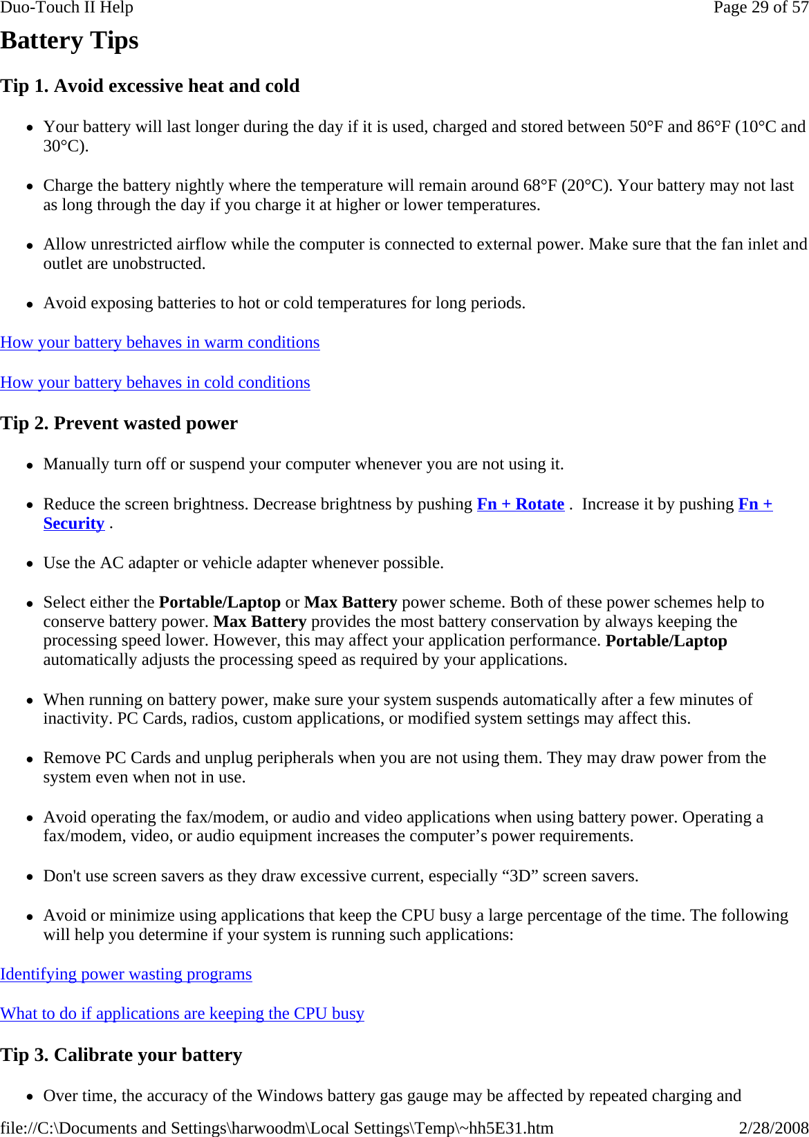 Battery Tips Tip 1. Avoid excessive heat and cold zYour battery will last longer during the day if it is used, charged and stored between 50°F and 86°F (10°C and 30°C).  zCharge the battery nightly where the temperature will remain around 68°F (20°C). Your battery may not last as long through the day if you charge it at higher or lower temperatures. zAllow unrestricted airflow while the computer is connected to external power. Make sure that the fan inlet and outlet are unobstructed. zAvoid exposing batteries to hot or cold temperatures for long periods. How your battery behaves in warm conditions  How your battery behaves in cold conditions  Tip 2. Prevent wasted power zManually turn off or suspend your computer whenever you are not using it. zReduce the screen brightness. Decrease brightness by pushing Fn + Rotate .  Increase it by pushing Fn + Security .   zUse the AC adapter or vehicle adapter whenever possible. zSelect either the Portable/Laptop or Max Battery power scheme. Both of these power schemes help to conserve battery power. Max Battery provides the most battery conservation by always keeping the processing speed lower. However, this may affect your application performance. Portable/Laptop automatically adjusts the processing speed as required by your applications.  zWhen running on battery power, make sure your system suspends automatically after a few minutes of inactivity. PC Cards, radios, custom applications, or modified system settings may affect this. zRemove PC Cards and unplug peripherals when you are not using them. They may draw power from the system even when not in use. zAvoid operating the fax/modem, or audio and video applications when using battery power. Operating a fax/modem, video, or audio equipment increases the computer’s power requirements. zDon&apos;t use screen savers as they draw excessive current, especially “3D” screen savers. zAvoid or minimize using applications that keep the CPU busy a large percentage of the time. The following will help you determine if your system is running such applications: Identifying power wasting programs  What to do if applications are keeping the CPU busy  Tip 3. Calibrate your battery zOver time, the accuracy of the Windows battery gas gauge may be affected by repeated charging and Page 29 of 57Duo-Touch II Help2/28/2008file://C:\Documents and Settings\harwoodm\Local Settings\Temp\~hh5E31.htm