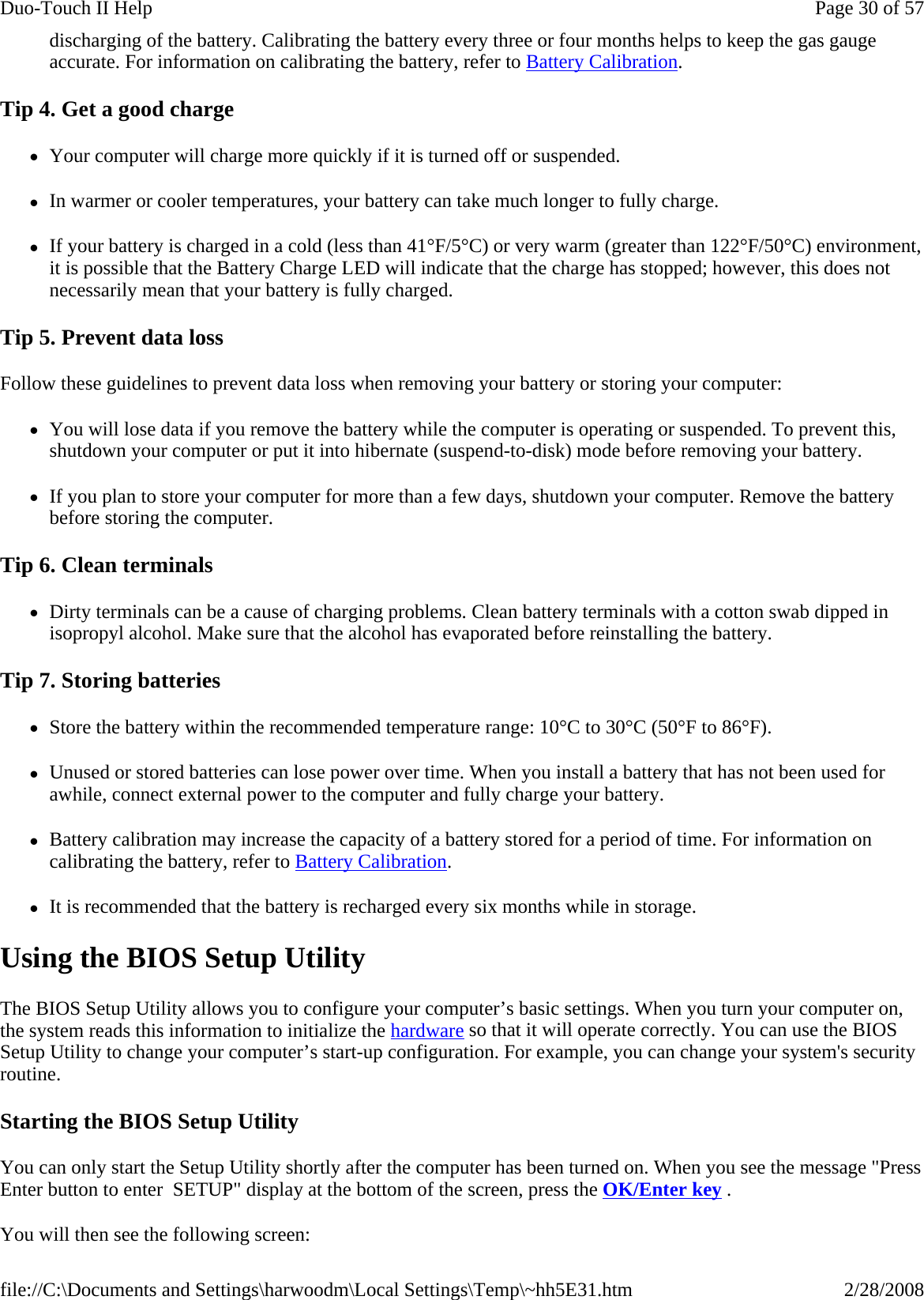 discharging of the battery. Calibrating the battery every three or four months helps to keep the gas gauge accurate. For information on calibrating the battery, refer to Battery Calibration. Tip 4. Get a good charge zYour computer will charge more quickly if it is turned off or suspended. zIn warmer or cooler temperatures, your battery can take much longer to fully charge. zIf your battery is charged in a cold (less than 41°F/5°C) or very warm (greater than 122°F/50°C) environment, it is possible that the Battery Charge LED will indicate that the charge has stopped; however, this does not necessarily mean that your battery is fully charged. Tip 5. Prevent data loss Follow these guidelines to prevent data loss when removing your battery or storing your computer: zYou will lose data if you remove the battery while the computer is operating or suspended. To prevent this, shutdown your computer or put it into hibernate (suspend-to-disk) mode before removing your battery. zIf you plan to store your computer for more than a few days, shutdown your computer. Remove the battery before storing the computer. Tip 6. Clean terminals zDirty terminals can be a cause of charging problems. Clean battery terminals with a cotton swab dipped in isopropyl alcohol. Make sure that the alcohol has evaporated before reinstalling the battery. Tip 7. Storing batteries zStore the battery within the recommended temperature range: 10°C to 30°C (50°F to 86°F). zUnused or stored batteries can lose power over time. When you install a battery that has not been used for awhile, connect external power to the computer and fully charge your battery. zBattery calibration may increase the capacity of a battery stored for a period of time. For information on calibrating the battery, refer to Battery Calibration. zIt is recommended that the battery is recharged every six months while in storage. Using the BIOS Setup Utility The BIOS Setup Utility allows you to configure your computer’s basic settings. When you turn your computer on, the system reads this information to initialize the hardware so that it will operate correctly. You can use the BIOS Setup Utility to change your computer’s start-up configuration. For example, you can change your system&apos;s security routine. Starting the BIOS Setup Utility You can only start the Setup Utility shortly after the computer has been turned on. When you see the message &quot;Press Enter button to enter  SETUP&quot; display at the bottom of the screen, press the OK/Enter key . You will then see the following screen: Page 30 of 57Duo-Touch II Help2/28/2008file://C:\Documents and Settings\harwoodm\Local Settings\Temp\~hh5E31.htm