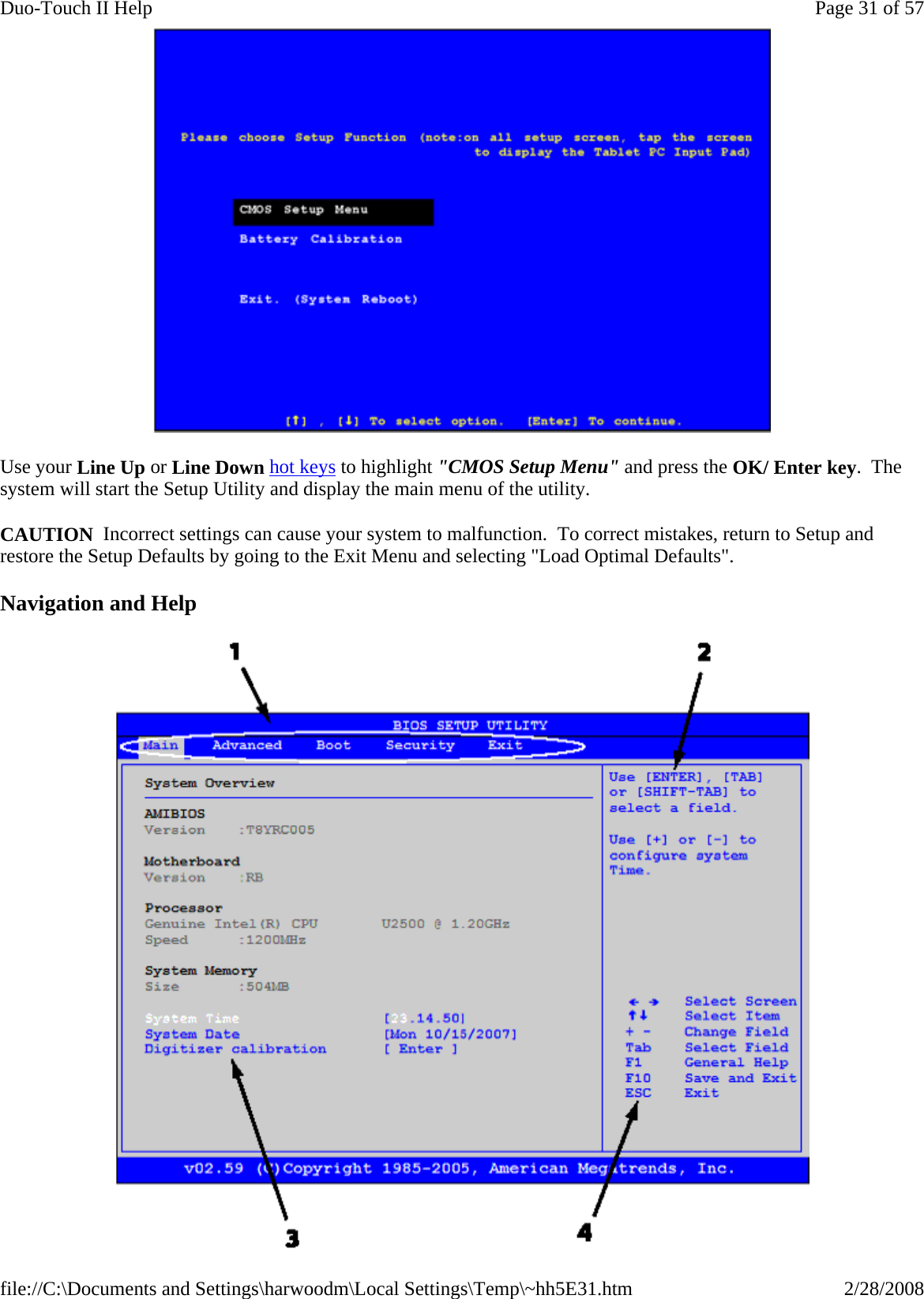  Use your Line Up or Line Down hot keys to highlight &quot;CMOS Setup Menu&quot; and press the OK/ Enter key.  The system will start the Setup Utility and display the main menu of the utility. CAUTION  Incorrect settings can cause your system to malfunction.  To correct mistakes, return to Setup and restore the Setup Defaults by going to the Exit Menu and selecting &quot;Load Optimal Defaults&quot;. Navigation and Help Page 31 of 57Duo-Touch II Help2/28/2008file://C:\Documents and Settings\harwoodm\Local Settings\Temp\~hh5E31.htm