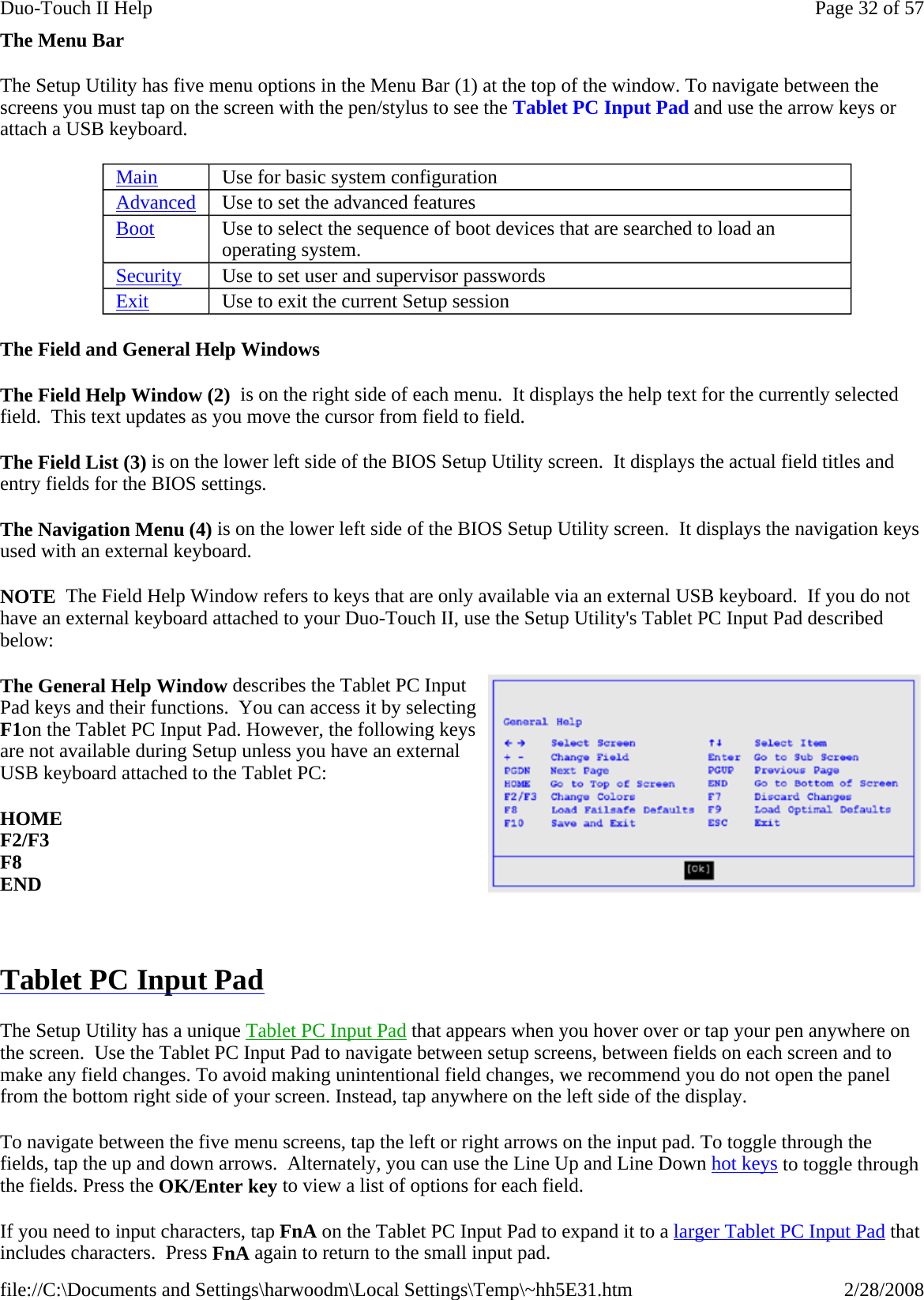 The Menu Bar The Setup Utility has five menu options in the Menu Bar (1) at the top of the window. To navigate between the screens you must tap on the screen with the pen/stylus to see the Tablet PC Input Pad and use the arrow keys or attach a USB keyboard. The Field and General Help Windows The Field Help Window (2)  is on the right side of each menu.  It displays the help text for the currently selected field.  This text updates as you move the cursor from field to field. The Field List (3) is on the lower left side of the BIOS Setup Utility screen.  It displays the actual field titles and entry fields for the BIOS settings. The Navigation Menu (4) is on the lower left side of the BIOS Setup Utility screen.  It displays the navigation keys used with an external keyboard. NOTE  The Field Help Window refers to keys that are only available via an external USB keyboard.  If you do not have an external keyboard attached to your Duo-Touch II, use the Setup Utility&apos;s Tablet PC Input Pad described below:  The General Help Window describes the Tablet PC Input Pad keys and their functions.  You can access it by selecting F1on the Tablet PC Input Pad. However, the following keys are not available during Setup unless you have an external USB keyboard attached to the Tablet PC: HOME F2/F3 F8 END   Tablet PC Input Pad  The Setup Utility has a unique Tablet PC Input Pad that appears when you hover over or tap your pen anywhere on the screen.  Use the Tablet PC Input Pad to navigate between setup screens, between fields on each screen and to make any field changes. To avoid making unintentional field changes, we recommend you do not open the panel from the bottom right side of your screen. Instead, tap anywhere on the left side of the display. To navigate between the five menu screens, tap the left or right arrows on the input pad. To toggle through the fields, tap the up and down arrows.  Alternately, you can use the Line Up and Line Down hot keys to toggle through the fields. Press the OK/Enter key to view a list of options for each field.  If you need to input characters, tap FnA on the Tablet PC Input Pad to expand it to a larger Tablet PC Input Pad that includes characters.  Press FnA again to return to the small input pad.Main Use for basic system configuration Advanced Use to set the advanced features Boot Use to select the sequence of boot devices that are searched to load an operating system. Security Use to set user and supervisor passwords  Exit Use to exit the current Setup session Page 32 of 57Duo-Touch II Help2/28/2008file://C:\Documents and Settings\harwoodm\Local Settings\Temp\~hh5E31.htm