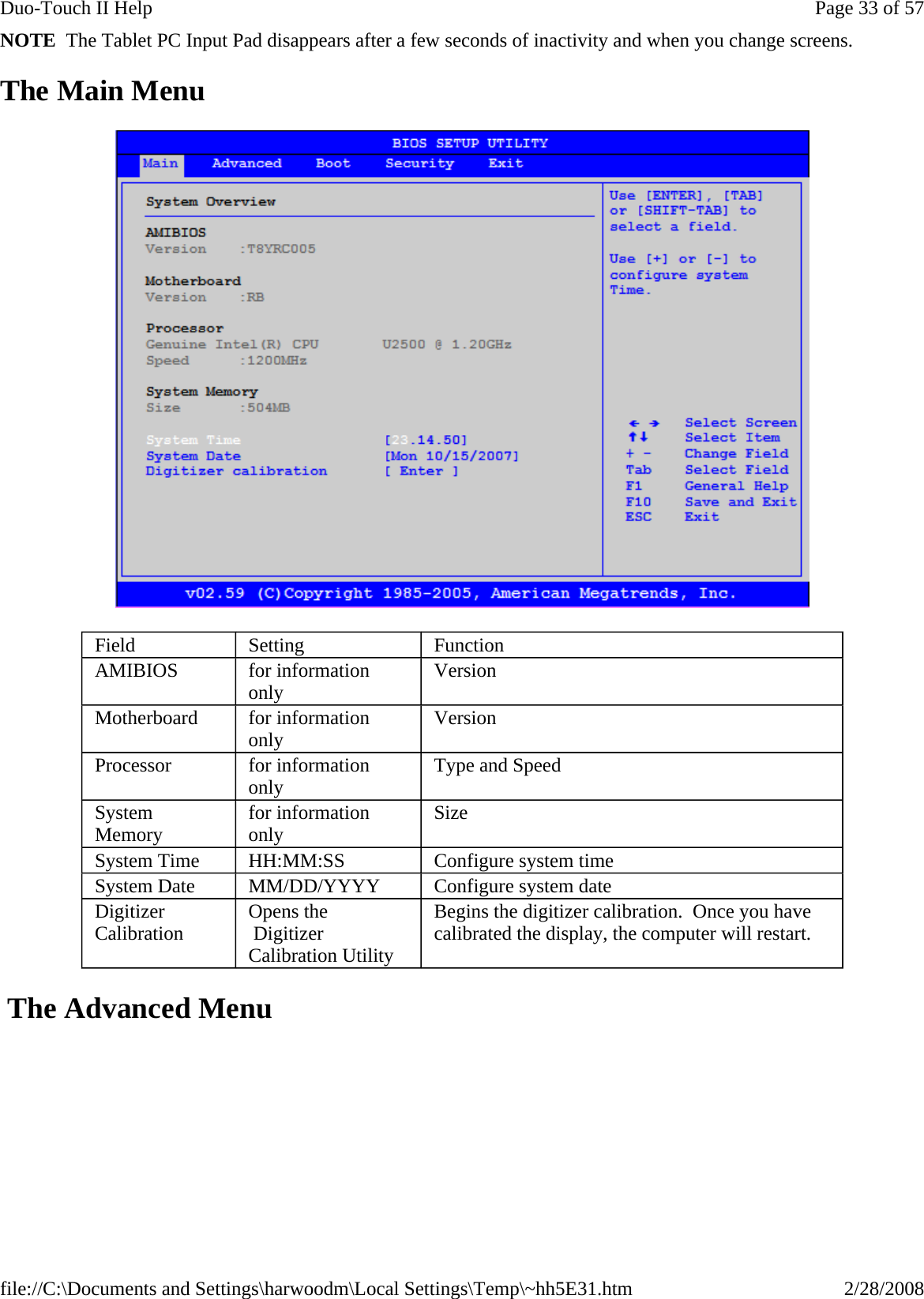 NOTE  The Tablet PC Input Pad disappears after a few seconds of inactivity and when you change screens. The Main Menu   The Advanced Menu  Field  Setting  Function AMIBIOS  for information only  Version Motherboard  for information only  Version Processor  for information only  Type and Speed System Memory  for information only  Size System Time  HH:MM:SS  Configure system time System Date  MM/DD/YYYY  Configure system date Digitizer Calibration  Opens the  Digitizer Calibration Utility Begins the digitizer calibration.  Once you have calibrated the display, the computer will restart. Page 33 of 57Duo-Touch II Help2/28/2008file://C:\Documents and Settings\harwoodm\Local Settings\Temp\~hh5E31.htm