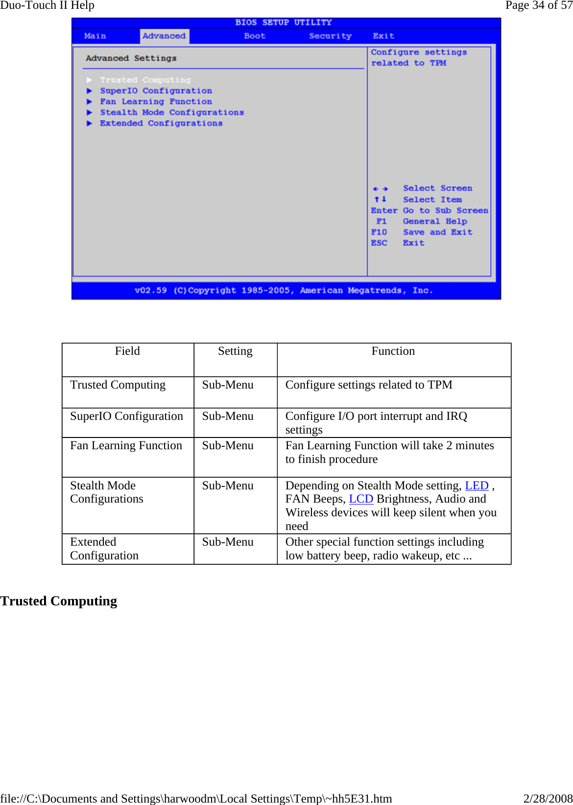      Trusted Computing Field  Setting  Function Trusted Computing  Sub-Menu  Configure settings related to TPM SuperIO Configuration  Sub-Menu  Configure I/O port interrupt and IRQ settings Fan Learning Function  Sub-Menu  Fan Learning Function will take 2 minutes to finish procedure Stealth Mode Configurations  Sub-Menu  Depending on Stealth Mode setting, LED , FAN Beeps, LCD Brightness, Audio and Wireless devices will keep silent when you need Extended Configuration  Sub-Menu  Other special function settings including low battery beep, radio wakeup, etc ... Page 34 of 57Duo-Touch II Help2/28/2008file://C:\Documents and Settings\harwoodm\Local Settings\Temp\~hh5E31.htm