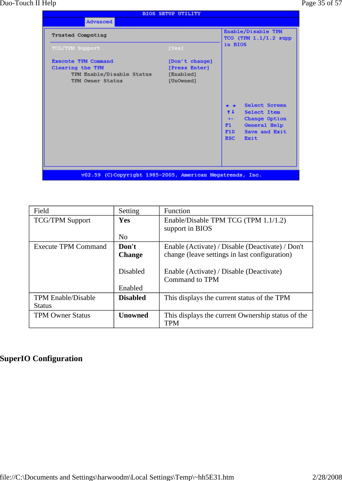      SuperIO Configuration  Field  Setting  Function TCG/TPM Support  Yes No Enable/Disable TPM TCG (TPM 1.1/1.2) support in BIOS Execute TPM Command  Don&apos;t Change Disabled Enabled Enable (Activate) / Disable (Deactivate) / Don&apos;t change (leave settings in last configuration) Enable (Activate) / Disable (Deactivate) Command to TPM TPM Enable/Disable Status  Disabled  This displays the current status of the TPM TPM Owner Status  Unowned  This displays the current Ownership status of the TPM  Page 35 of 57Duo-Touch II Help2/28/2008file://C:\Documents and Settings\harwoodm\Local Settings\Temp\~hh5E31.htm