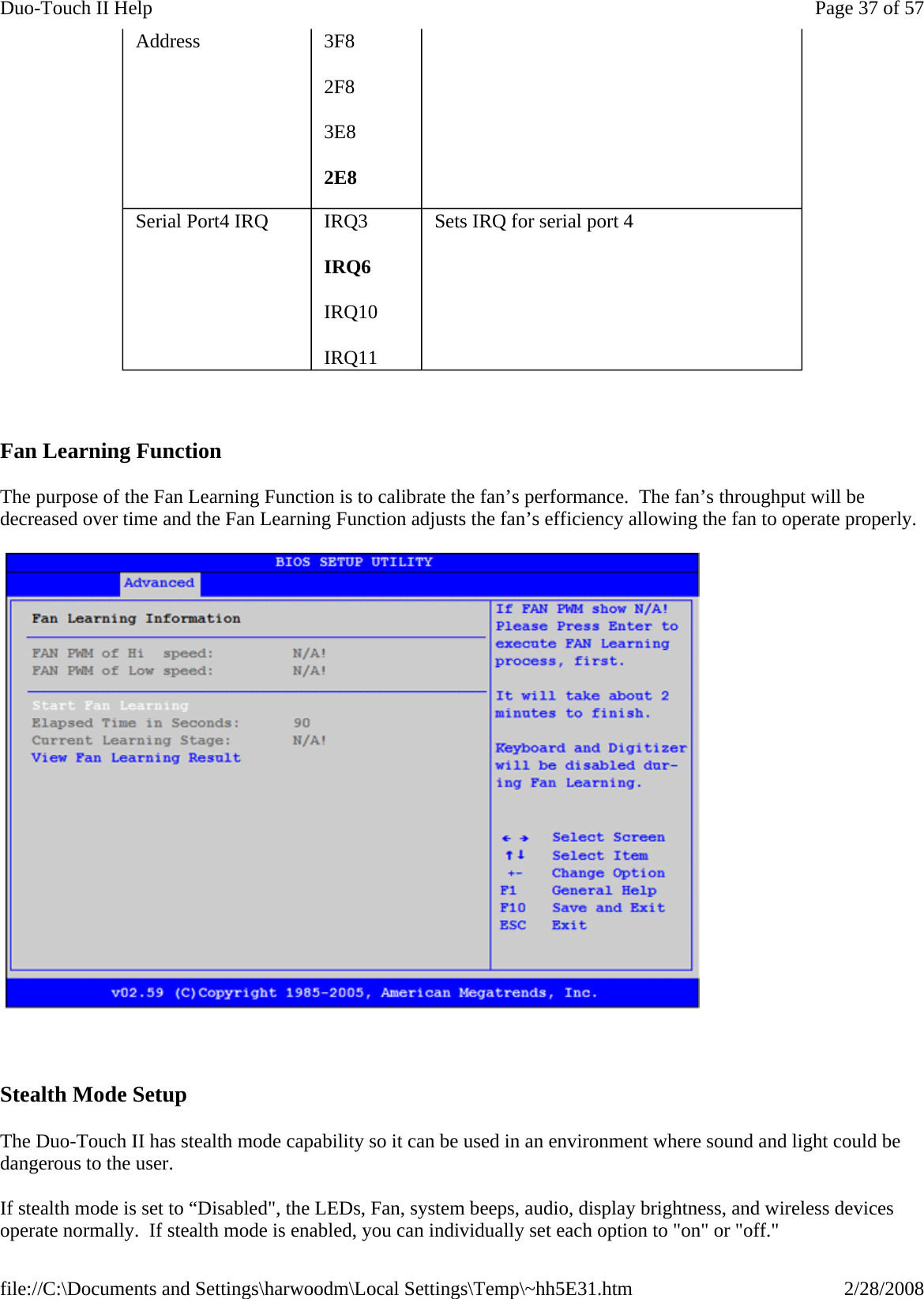      Fan Learning Function The purpose of the Fan Learning Function is to calibrate the fan’s performance.  The fan’s throughput will be decreased over time and the Fan Learning Function adjusts the fan’s efficiency allowing the fan to operate properly.     Stealth Mode Setup  The Duo-Touch II has stealth mode capability so it can be used in an environment where sound and light could be dangerous to the user. If stealth mode is set to “Disabled&quot;, the LEDs, Fan, system beeps, audio, display brightness, and wireless devices operate normally.  If stealth mode is enabled, you can individually set each option to &quot;on&quot; or &quot;off.&quot;Address  3F8 2F8 3E8 2E8 Serial Port4 IRQ  IRQ3 IRQ6 IRQ10 IRQ11 Sets IRQ for serial port 4 Page 37 of 57Duo-Touch II Help2/28/2008file://C:\Documents and Settings\harwoodm\Local Settings\Temp\~hh5E31.htm