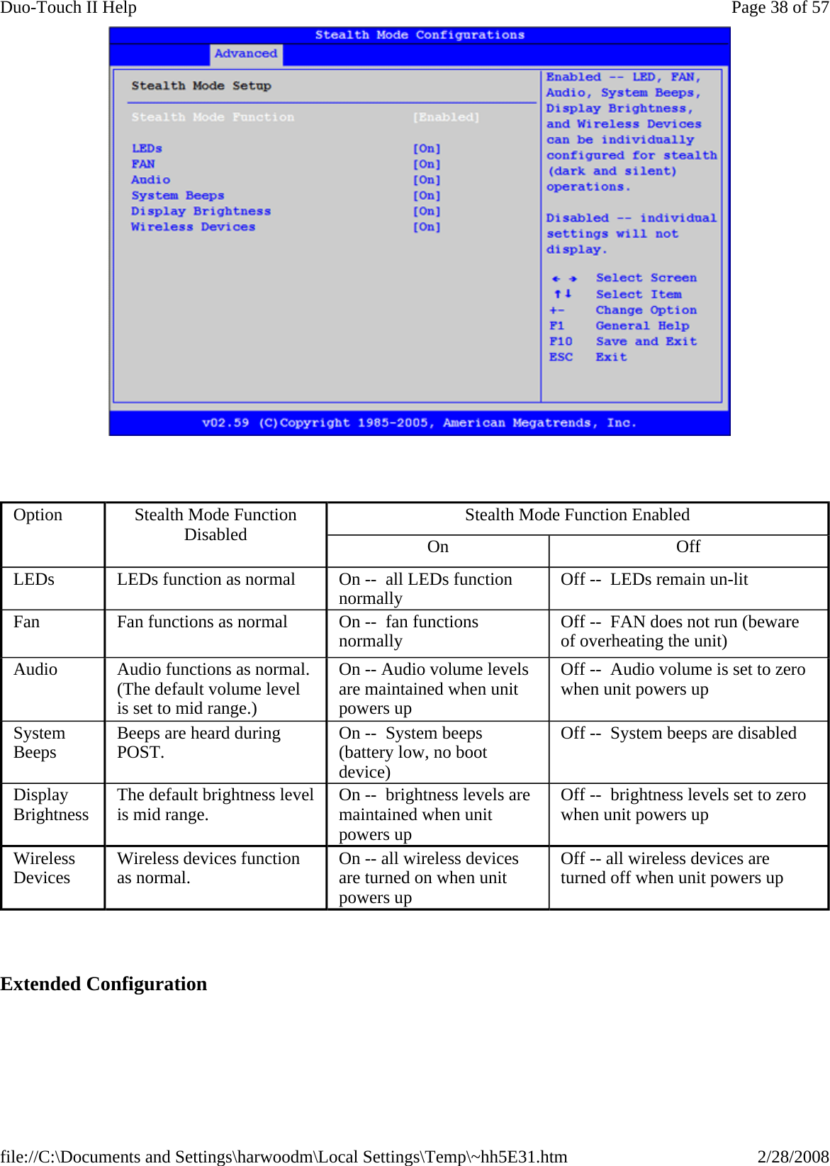         Extended Configuration  Option  Stealth Mode Function Disabled  Stealth Mode Function Enabled On  Off LEDs   LEDs function as normal  On --  all LEDs function normally  Off --  LEDs remain un-lit Fan   Fan functions as normal  On --  fan functions normally  Off --  FAN does not run (beware of overheating the unit) Audio    Audio functions as normal. (The default volume level is set to mid range.) On -- Audio volume levels are maintained when unit powers up  Off --  Audio volume is set to zero when unit powers up  System Beeps   Beeps are heard during POST.  On --  System beeps (battery low, no boot device) Off --  System beeps are disabled Display Brightness  The default brightness level is mid range.  On --  brightness levels are maintained when unit powers up  Off --  brightness levels set to zero when unit powers up  Wireless Devices  Wireless devices function as normal.  On -- all wireless devices are turned on when unit powers up Off -- all wireless devices are turned off when unit powers up Page 38 of 57Duo-Touch II Help2/28/2008file://C:\Documents and Settings\harwoodm\Local Settings\Temp\~hh5E31.htm