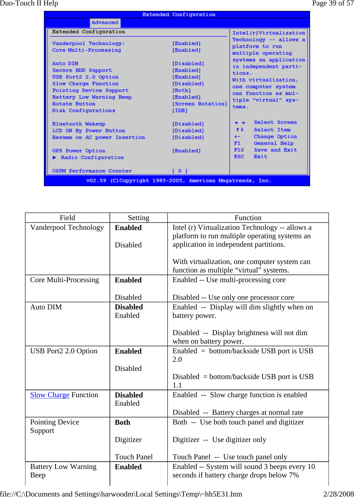    Field  Setting  Function Vanderpool Technology  Enabled Disabled Intel (r) Virtualization Technology -- allows a platform to run multiple operating systems an application in independent partitions.   With virtualization, one computer system can function as multiple “virtual” systems. Core Multi-Processing  Enabled Disabled Enabled -- Use multi-processing core Disabled -- Use only one processor core Auto DIM  Disabled Enabled Enabled  --  Display will dim slightly when on battery power. Disabled  --  Display brightness will not dim when on battery power. USB Port2 2.0 Option  Enabled Disabled Enabled  =  bottom/backside USB port is USB 2.0 Disabled  = bottom/backside USB port is USB 1.1 Slow Charge Function  Disabled Enabled  Enabled  --  Slow charge function is enabled Disabled  --  Battery charges at normal rate Pointing Device Support  Both Digitizer Touch Panel Both  --  Use both touch panel and digitizer  Digitizer  --  Use digitizer only Touch Panel  --  Use touch panel only Battery Low Warning Beep  Enabled  Enabled -- System will sound 3 beeps every 10 seconds if battery charge drops below 7% Page 39 of 57Duo-Touch II Help2/28/2008file://C:\Documents and Settings\harwoodm\Local Settings\Temp\~hh5E31.htm
