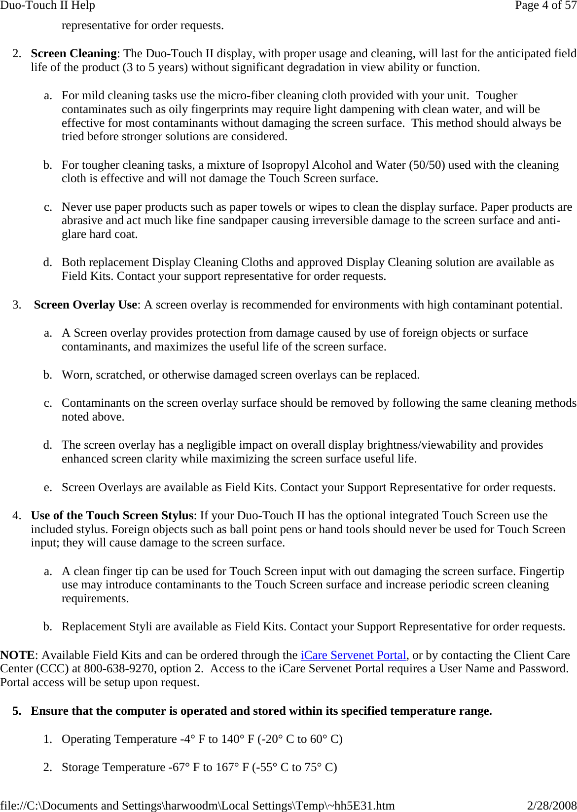 representative for order requests. 2. Screen Cleaning: The Duo-Touch II display, with proper usage and cleaning, will last for the anticipated field life of the product (3 to 5 years) without significant degradation in view ability or function. a. For mild cleaning tasks use the micro-fiber cleaning cloth provided with your unit.  Tougher contaminates such as oily fingerprints may require light dampening with clean water, and will be effective for most contaminants without damaging the screen surface.  This method should always be tried before stronger solutions are considered. b. For tougher cleaning tasks, a mixture of Isopropyl Alcohol and Water (50/50) used with the cleaning cloth is effective and will not damage the Touch Screen surface.  c. Never use paper products such as paper towels or wipes to clean the display surface. Paper products are abrasive and act much like fine sandpaper causing irreversible damage to the screen surface and anti-glare hard coat. d. Both replacement Display Cleaning Cloths and approved Display Cleaning solution are available as Field Kits. Contact your support representative for order requests. 3.  Screen Overlay Use: A screen overlay is recommended for environments with high contaminant potential. a. A Screen overlay provides protection from damage caused by use of foreign objects or surface contaminants, and maximizes the useful life of the screen surface.  b. Worn, scratched, or otherwise damaged screen overlays can be replaced. c. Contaminants on the screen overlay surface should be removed by following the same cleaning methods noted above. d. The screen overlay has a negligible impact on overall display brightness/viewability and provides enhanced screen clarity while maximizing the screen surface useful life. e. Screen Overlays are available as Field Kits. Contact your Support Representative for order requests. 4. Use of the Touch Screen Stylus: If your Duo-Touch II has the optional integrated Touch Screen use the included stylus. Foreign objects such as ball point pens or hand tools should never be used for Touch Screen input; they will cause damage to the screen surface. a. A clean finger tip can be used for Touch Screen input with out damaging the screen surface. Fingertip use may introduce contaminants to the Touch Screen surface and increase periodic screen cleaning requirements. b. Replacement Styli are available as Field Kits. Contact your Support Representative for order requests. NOTE: Available Field Kits and can be ordered through the iCare Servenet Portal, or by contacting the Client Care Center (CCC) at 800-638-9270, option 2.  Access to the iCare Servenet Portal requires a User Name and Password. Portal access will be setup upon request. 5. Ensure that the computer is operated and stored within its specified temperature range. 1. Operating Temperature -4° F to 140° F (-20° C to 60° C) 2. Storage Temperature -67° F to 167° F (-55° C to 75° C)Page 4 of 57Duo-Touch II Help2/28/2008file://C:\Documents and Settings\harwoodm\Local Settings\Temp\~hh5E31.htm