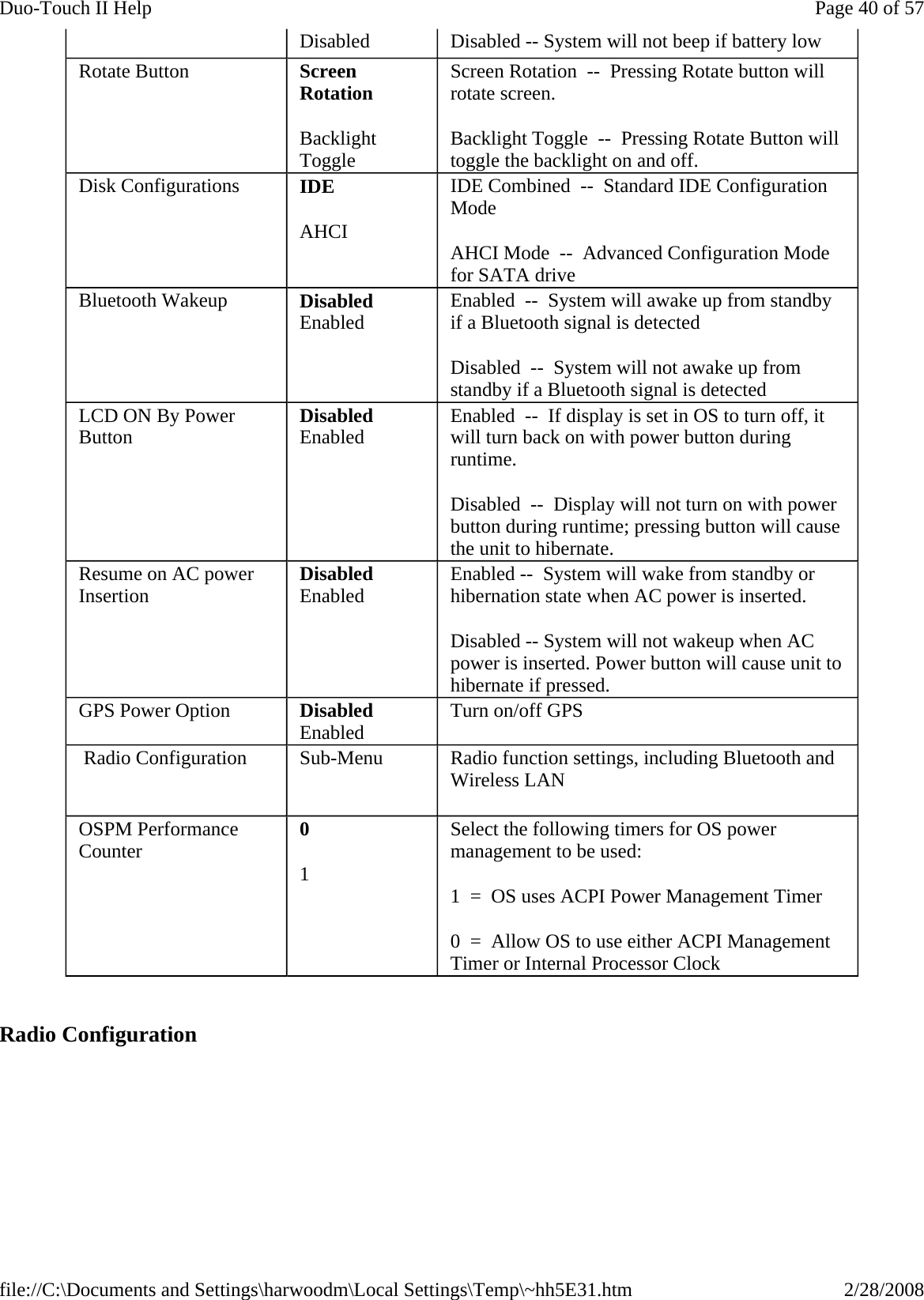   Radio Configuration Disabled  Disabled -- System will not beep if battery low Rotate Button  Screen Rotation Backlight Toggle Screen Rotation  --  Pressing Rotate button will rotate screen. Backlight Toggle  --  Pressing Rotate Button will toggle the backlight on and off. Disk Configurations  IDE AHCI IDE Combined  --  Standard IDE Configuration Mode AHCI Mode  --  Advanced Configuration Mode for SATA drive  Bluetooth Wakeup  Disabled Enabled  Enabled  --  System will awake up from standby if a Bluetooth signal is detected Disabled  --  System will not awake up from standby if a Bluetooth signal is detected LCD ON By Power Button  Disabled Enabled  Enabled  --  If display is set in OS to turn off, it will turn back on with power button during runtime. Disabled  --  Display will not turn on with power button during runtime; pressing button will cause the unit to hibernate. Resume on AC power Insertion  Disabled Enabled  Enabled --  System will wake from standby or hibernation state when AC power is inserted. Disabled -- System will not wakeup when AC power is inserted. Power button will cause unit to hibernate if pressed. GPS Power Option  Disabled Enabled Turn on/off GPS  Radio Configuration  Sub-Menu   Radio function settings, including Bluetooth and Wireless LAN OSPM Performance Counter  0 1 Select the following timers for OS power management to be used: 1  =  OS uses ACPI Power Management Timer 0  =  Allow OS to use either ACPI Management Timer or Internal Processor Clock Page 40 of 57Duo-Touch II Help2/28/2008file://C:\Documents and Settings\harwoodm\Local Settings\Temp\~hh5E31.htm