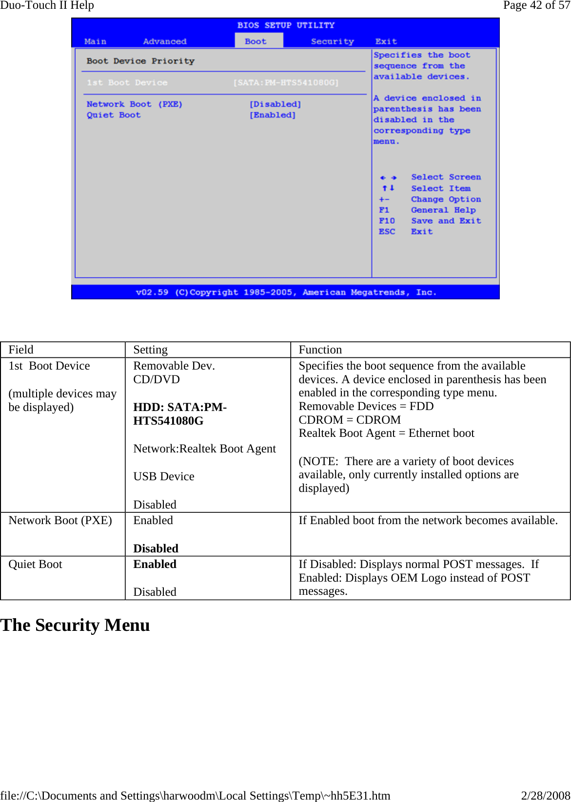    The Security Menu Field  Setting  Function 1st  Boot Device (multiple devices may be displayed) Removable Dev. CD/DVD HDD: SATA:PM-HTS541080G Network:Realtek Boot Agent USB Device Disabled Specifies the boot sequence from the available devices. A device enclosed in parenthesis has been enabled in the corresponding type menu. Removable Devices = FDD CDROM = CDROM Realtek Boot Agent = Ethernet boot (NOTE:  There are a variety of boot devices available, only currently installed options are displayed) Network Boot (PXE)  Enabled Disabled If Enabled boot from the network becomes available. Quiet Boot  Enabled Disabled If Disabled: Displays normal POST messages.  If Enabled: Displays OEM Logo instead of POST messages. Page 42 of 57Duo-Touch II Help2/28/2008file://C:\Documents and Settings\harwoodm\Local Settings\Temp\~hh5E31.htm