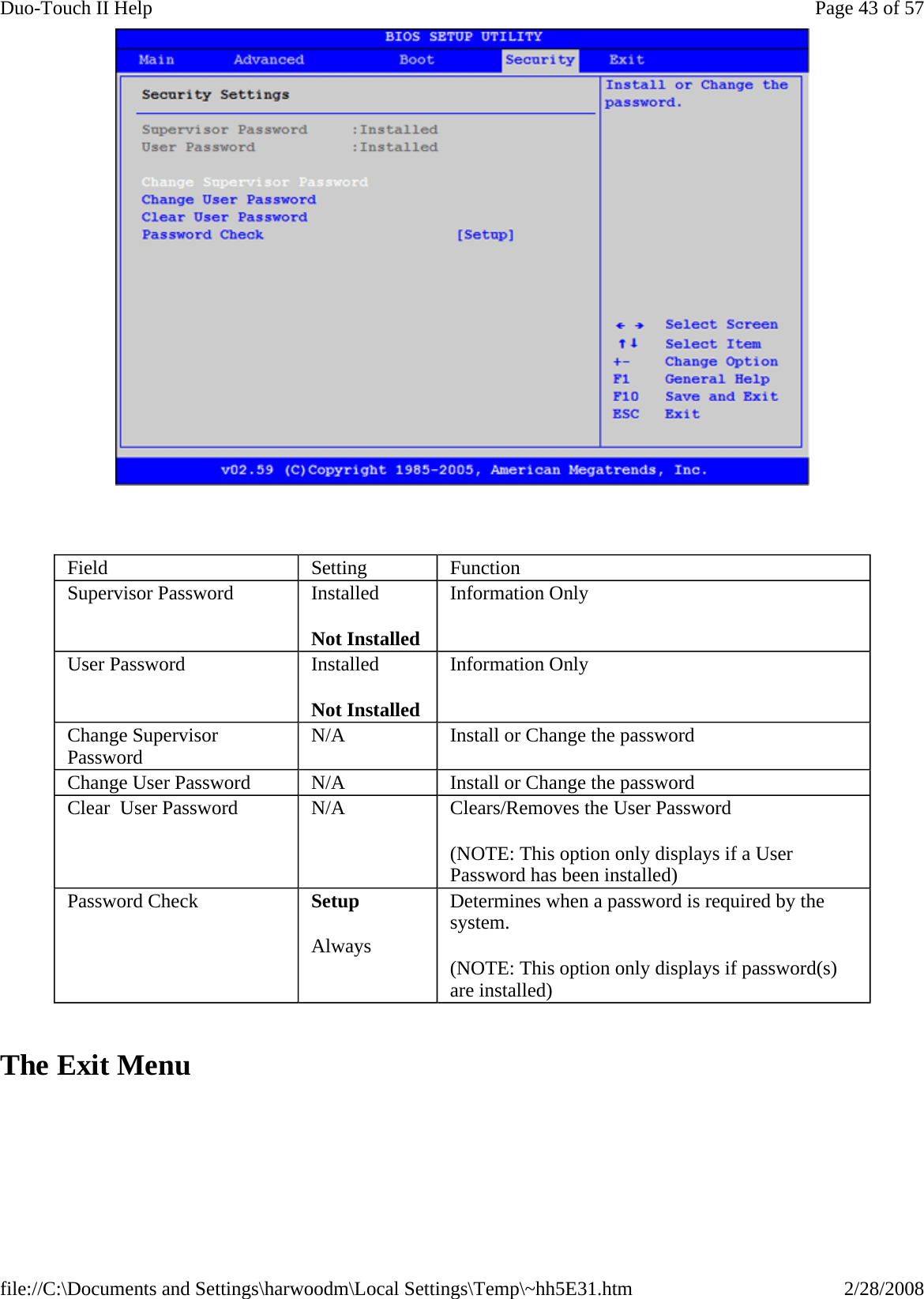      The Exit Menu Field  Setting  Function Supervisor Password  Installed Not Installed Information Only User Password  Installed Not Installed Information Only Change Supervisor Password  N/A  Install or Change the password Change User Password  N/A  Install or Change the password Clear  User Password  N/A  Clears/Removes the User Password (NOTE: This option only displays if a User Password has been installed) Password Check  Setup Always Determines when a password is required by the system. (NOTE: This option only displays if password(s) are installed) Page 43 of 57Duo-Touch II Help2/28/2008file://C:\Documents and Settings\harwoodm\Local Settings\Temp\~hh5E31.htm