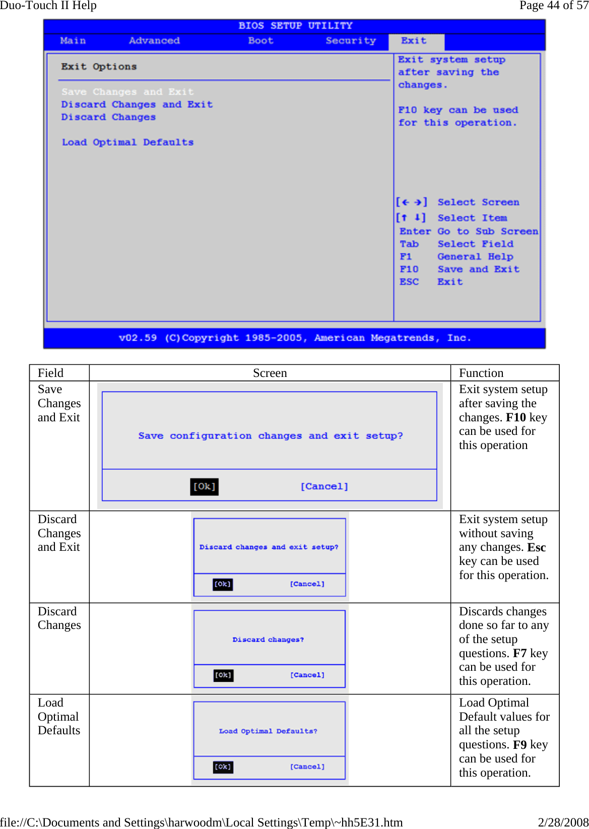  Field  Screen  Function Save Changes and Exit    Exit system setup after saving the changes. F10 key can be used for this operation Discard Changes and Exit Exit system setup without saving any changes. Esc key can be used for this operation. Discard Changes  Discards changes done so far to any of the setup questions. F7 key can be used for this operation. Load Optimal Defaults Load Optimal Default values for all the setup questions. F9 key can be used for this operation. Page 44 of 57Duo-Touch II Help2/28/2008file://C:\Documents and Settings\harwoodm\Local Settings\Temp\~hh5E31.htm