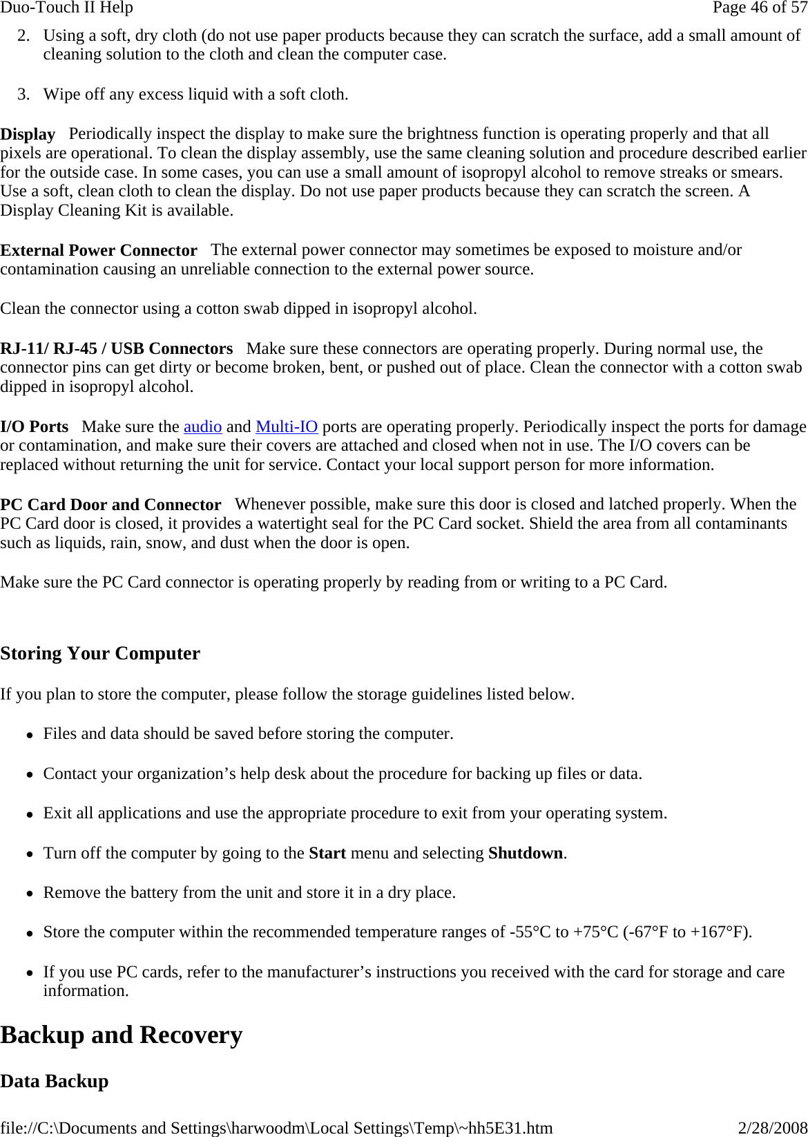 2. Using a soft, dry cloth (do not use paper products because they can scratch the surface, add a small amount of cleaning solution to the cloth and clean the computer case. 3. Wipe off any excess liquid with a soft cloth.  Display   Periodically inspect the display to make sure the brightness function is operating properly and that all pixels are operational. To clean the display assembly, use the same cleaning solution and procedure described earlier for the outside case. In some cases, you can use a small amount of isopropyl alcohol to remove streaks or smears. Use a soft, clean cloth to clean the display. Do not use paper products because they can scratch the screen. A Display Cleaning Kit is available.  External Power Connector   The external power connector may sometimes be exposed to moisture and/or contamination causing an unreliable connection to the external power source. Clean the connector using a cotton swab dipped in isopropyl alcohol.  RJ-11/ RJ-45 / USB Connectors   Make sure these connectors are operating properly. During normal use, the connector pins can get dirty or become broken, bent, or pushed out of place. Clean the connector with a cotton swab dipped in isopropyl alcohol.  I/O Ports   Make sure the audio and Multi-IO ports are operating properly. Periodically inspect the ports for damage or contamination, and make sure their covers are attached and closed when not in use. The I/O covers can be replaced without returning the unit for service. Contact your local support person for more information. PC Card Door and Connector   Whenever possible, make sure this door is closed and latched properly. When the PC Card door is closed, it provides a watertight seal for the PC Card socket. Shield the area from all contaminants such as liquids, rain, snow, and dust when the door is open.  Make sure the PC Card connector is operating properly by reading from or writing to a PC Card.   Storing Your Computer If you plan to store the computer, please follow the storage guidelines listed below.  zFiles and data should be saved before storing the computer. zContact your organization’s help desk about the procedure for backing up files or data. zExit all applications and use the appropriate procedure to exit from your operating system. zTurn off the computer by going to the Start menu and selecting Shutdown. zRemove the battery from the unit and store it in a dry place. zStore the computer within the recommended temperature ranges of -55°C to +75°C (-67°F to +167°F).  zIf you use PC cards, refer to the manufacturer’s instructions you received with the card for storage and care information. Backup and Recovery Data Backup Page 46 of 57Duo-Touch II Help2/28/2008file://C:\Documents and Settings\harwoodm\Local Settings\Temp\~hh5E31.htm