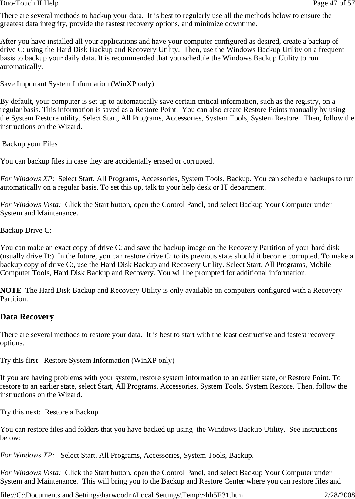 There are several methods to backup your data.  It is best to regularly use all the methods below to ensure the greatest data integrity, provide the fastest recovery options, and minimize downtime. After you have installed all your applications and have your computer configured as desired, create a backup of drive C: using the Hard Disk Backup and Recovery Utility.  Then, use the Windows Backup Utility on a frequent basis to backup your daily data. It is recommended that you schedule the Windows Backup Utility to run automatically. Save Important System Information (WinXP only) By default, your computer is set up to automatically save certain critical information, such as the registry, on a regular basis. This information is saved as a Restore Point.  You can also create Restore Points manually by using the System Restore utility. Select Start, All Programs, Accessories, System Tools, System Restore.  Then, follow the instructions on the Wizard.  Backup your Files You can backup files in case they are accidentally erased or corrupted. For Windows XP:  Select Start, All Programs, Accessories, System Tools, Backup. You can schedule backups to run automatically on a regular basis. To set this up, talk to your help desk or IT department.  For Windows Vista:  Click the Start button, open the Control Panel, and select Backup Your Computer under System and Maintenance.  Backup Drive C: You can make an exact copy of drive C: and save the backup image on the Recovery Partition of your hard disk (usually drive D:). In the future, you can restore drive C: to its previous state should it become corrupted. To make a backup copy of drive C:, use the Hard Disk Backup and Recovery Utility. Select Start, All Programs, Mobile Computer Tools, Hard Disk Backup and Recovery. You will be prompted for additional information. NOTE  The Hard Disk Backup and Recovery Utility is only available on computers configured with a Recovery Partition. Data Recovery There are several methods to restore your data.  It is best to start with the least destructive and fastest recovery options. Try this first:  Restore System Information (WinXP only) If you are having problems with your system, restore system information to an earlier state, or Restore Point. To restore to an earlier state, select Start, All Programs, Accessories, System Tools, System Restore. Then, follow the instructions on the Wizard. Try this next:  Restore a Backup You can restore files and folders that you have backed up using  the Windows Backup Utility.  See instructions below: For Windows XP:   Select Start, All Programs, Accessories, System Tools, Backup. For Windows Vista:  Click the Start button, open the Control Panel, and select Backup Your Computer under System and Maintenance.  This will bring you to the Backup and Restore Center where you can restore files and Page 47 of 57Duo-Touch II Help2/28/2008file://C:\Documents and Settings\harwoodm\Local Settings\Temp\~hh5E31.htm