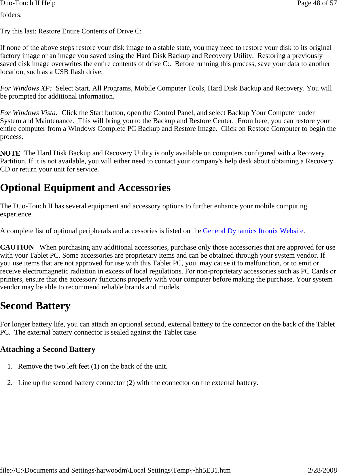 folders. Try this last: Restore Entire Contents of Drive C: If none of the above steps restore your disk image to a stable state, you may need to restore your disk to its original factory image or an image you saved using the Hard Disk Backup and Recovery Utility.  Restoring a previously saved disk image overwrites the entire contents of drive C:.  Before running this process, save your data to another location, such as a USB flash drive.  For Windows XP:  Select Start, All Programs, Mobile Computer Tools, Hard Disk Backup and Recovery. You will be prompted for additional information. For Windows Vista:  Click the Start button, open the Control Panel, and select Backup Your Computer under System and Maintenance.  This will bring you to the Backup and Restore Center.  From here, you can restore your entire computer from a Windows Complete PC Backup and Restore Image.  Click on Restore Computer to begin the process. NOTE  The Hard Disk Backup and Recovery Utility is only available on computers configured with a Recovery Partition. If it is not available, you will either need to contact your company&apos;s help desk about obtaining a Recovery CD or return your unit for service. Optional Equipment and Accessories The Duo-Touch II has several equipment and accessory options to further enhance your mobile computing experience. A complete list of optional peripherals and accessories is listed on the General Dynamics Itronix Website. CAUTION   When purchasing any additional accessories, purchase only those accessories that are approved for use with your Tablet PC. Some accessories are proprietary items and can be obtained through your system vendor. If you use items that are not approved for use with this Tablet PC, you  may cause it to malfunction, or to emit or receive electromagnetic radiation in excess of local regulations. For non-proprietary accessories such as PC Cards or printers, ensure that the accessory functions properly with your computer before making the purchase. Your system vendor may be able to recommend reliable brands and models.  Second Battery For longer battery life, you can attach an optional second, external battery to the connector on the back of the Tablet PC.  The external battery connector is sealed against the Tablet case. Attaching a Second Battery 1. Remove the two left feet (1) on the back of the unit. 2. Line up the second battery connector (2) with the connector on the external battery. Page 48 of 57Duo-Touch II Help2/28/2008file://C:\Documents and Settings\harwoodm\Local Settings\Temp\~hh5E31.htm