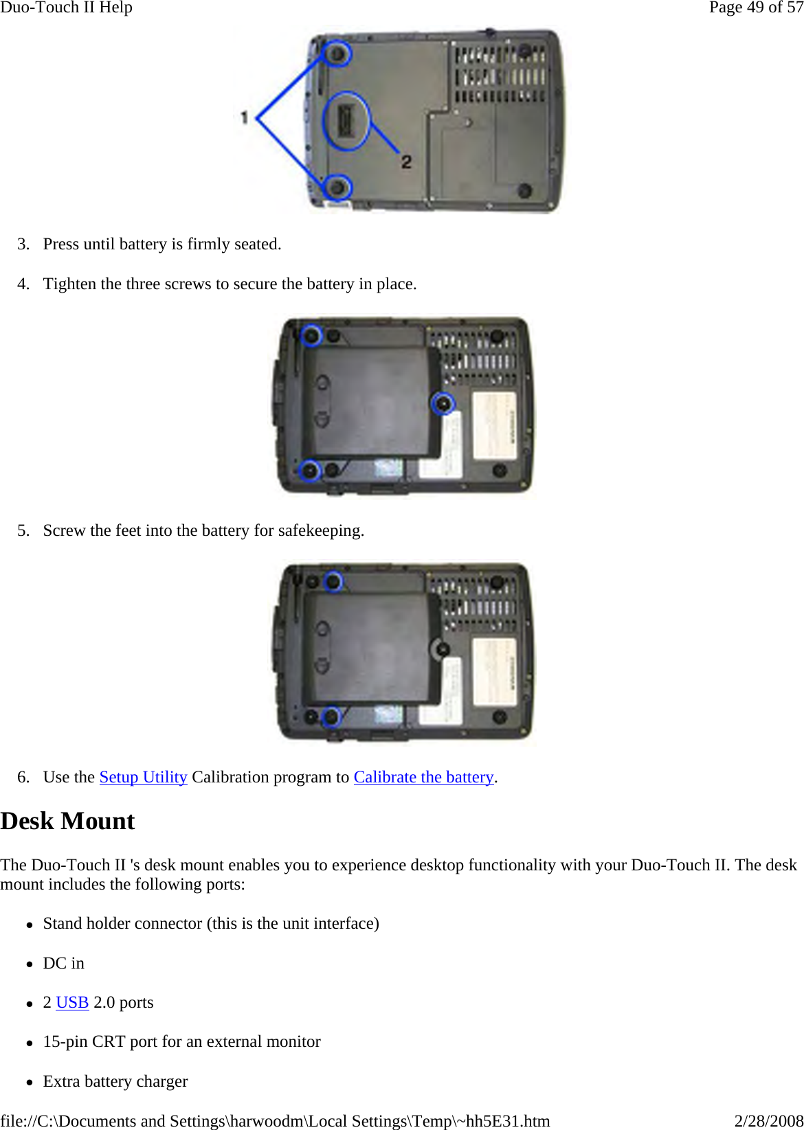  3. Press until battery is firmly seated. 4. Tighten the three screws to secure the battery in place.  5. Screw the feet into the battery for safekeeping.  6. Use the Setup Utility Calibration program to Calibrate the battery. Desk Mount The Duo-Touch II &apos;s desk mount enables you to experience desktop functionality with your Duo-Touch II. The desk mount includes the following ports: zStand holder connector (this is the unit interface) zDC in z2 USB 2.0 ports z15-pin CRT port for an external monitor zExtra battery charger Page 49 of 57Duo-Touch II Help2/28/2008file://C:\Documents and Settings\harwoodm\Local Settings\Temp\~hh5E31.htm