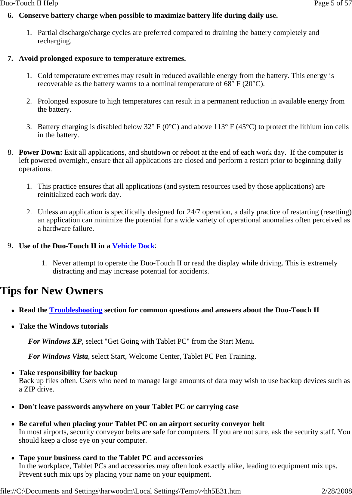6. Conserve battery charge when possible to maximize battery life during daily use. 1. Partial discharge/charge cycles are preferred compared to draining the battery completely and recharging. 7. Avoid prolonged exposure to temperature extremes. 1. Cold temperature extremes may result in reduced available energy from the battery. This energy is recoverable as the battery warms to a nominal temperature of 68° F (20°C). 2. Prolonged exposure to high temperatures can result in a permanent reduction in available energy from the battery.   3. Battery charging is disabled below 32° F (0°C) and above 113° F (45°C) to protect the lithium ion cells in the battery. 8. Power Down: Exit all applications, and shutdown or reboot at the end of each work day.  If the computer is left powered overnight, ensure that all applications are closed and perform a restart prior to beginning daily operations. 1. This practice ensures that all applications (and system resources used by those applications) are reinitialized each work day. 2. Unless an application is specifically designed for 24/7 operation, a daily practice of restarting (resetting) an application can minimize the potential for a wide variety of operational anomalies often perceived as a hardware failure. 9. Use of the Duo-Touch II in a Vehicle Dock: 1. Never attempt to operate the Duo-Touch II or read the display while driving. This is extremely distracting and may increase potential for accidents. Tips for New Owners zRead the Troubleshooting section for common questions and answers about the Duo-Touch II  zTake the Windows tutorials For Windows XP, select &quot;Get Going with Tablet PC&quot; from the Start Menu.   For Windows Vista, select Start, Welcome Center, Tablet PC Pen Training. zTake responsibility for backup Back up files often. Users who need to manage large amounts of data may wish to use backup devices such as a ZIP drive. zDon&apos;t leave passwords anywhere on your Tablet PC or carrying case zBe careful when placing your Tablet PC on an airport security conveyor belt In most airports, security conveyor belts are safe for computers. If you are not sure, ask the security staff. You should keep a close eye on your computer.  zTape your business card to the Tablet PC and accessories In the workplace, Tablet PCs and accessories may often look exactly alike, leading to equipment mix ups. Prevent such mix ups by placing your name on your equipment. Page 5 of 57Duo-Touch II Help2/28/2008file://C:\Documents and Settings\harwoodm\Local Settings\Temp\~hh5E31.htm
