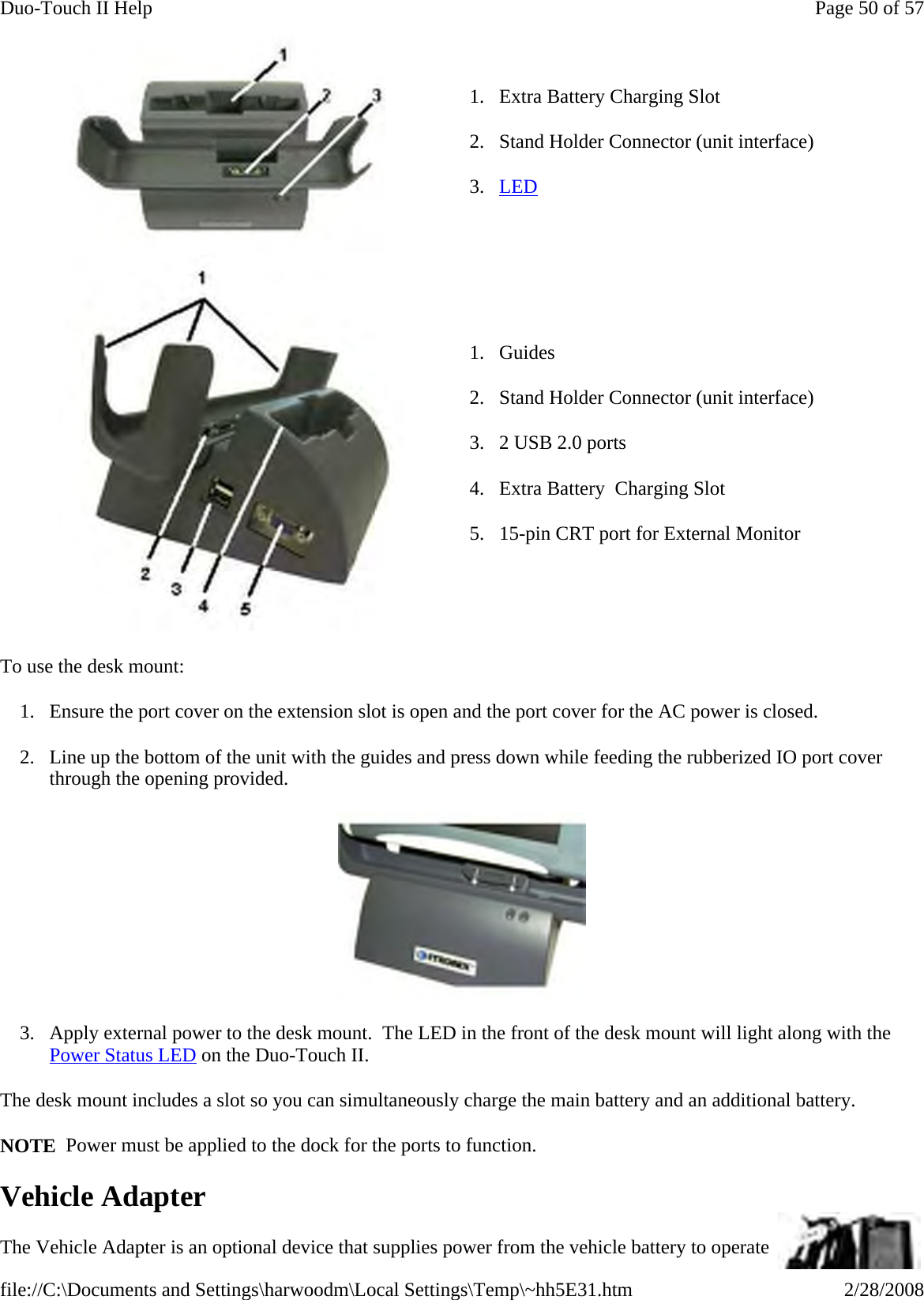 To use the desk mount: 1. Ensure the port cover on the extension slot is open and the port cover for the AC power is closed. 2. Line up the bottom of the unit with the guides and press down while feeding the rubberized IO port cover through the opening provided.    3. Apply external power to the desk mount.  The LED in the front of the desk mount will light along with the Power Status LED on the Duo-Touch II. The desk mount includes a slot so you can simultaneously charge the main battery and an additional battery. NOTE  Power must be applied to the dock for the ports to function. Vehicle Adapter The Vehicle Adapter is an optional device that supplies power from the vehicle battery to operate 1. Extra Battery Charging Slot 2. Stand Holder Connector (unit interface) 3. LED  1. Guides 2. Stand Holder Connector (unit interface) 3. 2 USB 2.0 ports 4. Extra Battery  Charging Slot 5. 15-pin CRT port for External Monitor Page 50 of 57Duo-Touch II Help2/28/2008file://C:\Documents and Settings\harwoodm\Local Settings\Temp\~hh5E31.htm