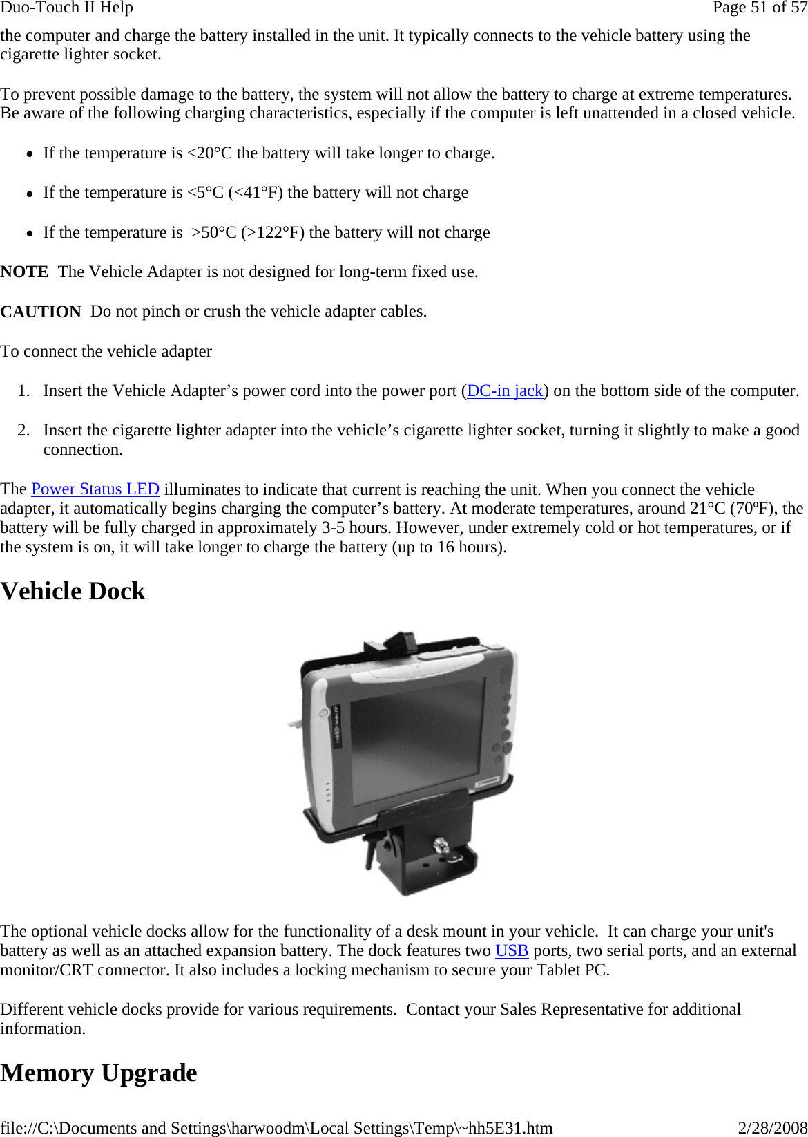 the computer and charge the battery installed in the unit. It typically connects to the vehicle battery using the cigarette lighter socket.  To prevent possible damage to the battery, the system will not allow the battery to charge at extreme temperatures. Be aware of the following charging characteristics, especially if the computer is left unattended in a closed vehicle. zIf the temperature is &lt;20°C the battery will take longer to charge. zIf the temperature is &lt;5°C (&lt;41°F) the battery will not charge zIf the temperature is  &gt;50°C (&gt;122°F) the battery will not charge NOTE  The Vehicle Adapter is not designed for long-term fixed use. CAUTION  Do not pinch or crush the vehicle adapter cables. To connect the vehicle adapter 1. Insert the Vehicle Adapter’s power cord into the power port (DC-in jack) on the bottom side of the computer. 2. Insert the cigarette lighter adapter into the vehicle’s cigarette lighter socket, turning it slightly to make a good connection. The Power Status LED illuminates to indicate that current is reaching the unit. When you connect the vehicle adapter, it automatically begins charging the computer’s battery. At moderate temperatures, around 21°C (70ºF), the battery will be fully charged in approximately 3-5 hours. However, under extremely cold or hot temperatures, or if the system is on, it will take longer to charge the battery (up to 16 hours). Vehicle Dock  The optional vehicle docks allow for the functionality of a desk mount in your vehicle.  It can charge your unit&apos;s battery as well as an attached expansion battery. The dock features two USB ports, two serial ports, and an external monitor/CRT connector. It also includes a locking mechanism to secure your Tablet PC.  Different vehicle docks provide for various requirements.  Contact your Sales Representative for additional information. Memory Upgrade Page 51 of 57Duo-Touch II Help2/28/2008file://C:\Documents and Settings\harwoodm\Local Settings\Temp\~hh5E31.htm