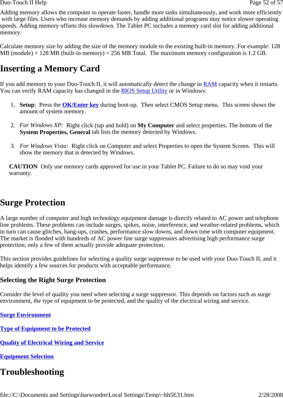 Adding memory allows the computer to operate faster, handle more tasks simultaneously, and work more efficiently  with large files. Users who increase memory demands by adding additional programs may notice slower operating speeds. Adding memory offsets this slowdown. The Tablet PC includes a memory card slot for adding additional memory.  Calculate memory size by adding the size of the memory module to the existing built-in memory. For example: 128 MB (module) + 128 MB (built-in memory) = 256 MB Total.  The maximum memory configuration is 1.2 GB. Inserting a Memory Card If you add memory to your Duo-Touch II, it will automatically detect the change in RAM capacity when it restarts. You can verify RAM capacity has changed in the BIOS Setup Utility or in Windows: 1. Setup:  Press the OK/Enter key during boot-up.  Then select CMOS Setup menu.  This screen shows the amount of system memory. 2. For Windows XP:  Right click (tap and hold) on My Computer and select properties. The bottom of the System Properties, General tab lists the memory detected by Windows. 3. For Windows Vista:  Right click on Computer and select Properties to open the System Screen.  This will show the memory that is detected by Windows. CAUTION  Only use memory cards approved for use in your Tablet PC. Failure to do so may void your warranty.   Surge Protection A large number of computer and high technology equipment damage is directly related to AC power and telephone line problems. These problems can include surges, spikes, noise, interference, and weather-related problems, which in turn can cause glitches, hang-ups, crashes, performance slow downs, and down time with computer equipment. The market is flooded with hundreds of AC power line surge suppressors advertising high performance surge protection; only a few of them actually provide adequate protection.  This section provides guidelines for selecting a quality surge suppressor to be used with your Duo-Touch II, and it helps identify a few sources for products with acceptable performance. Selecting the Right Surge Protection Consider the level of quality you need when selecting a surge suppressor. This depends on factors such as surge environment, the type of equipment to be protected, and the quality of the electrical wiring and service.  Surge Environment  Type of Equipment to be Protected  Quality of Electrical Wiring and Service  Equipment Selection  Troubleshooting Page 52 of 57Duo-Touch II Help2/28/2008file://C:\Documents and Settings\harwoodm\Local Settings\Temp\~hh5E31.htm