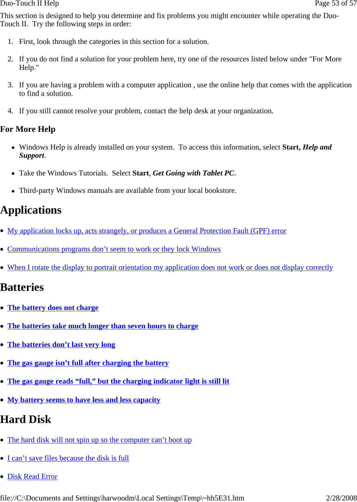 This section is designed to help you determine and fix problems you might encounter while operating the Duo-Touch II.  Try the following steps in order:  1. First, look through the categories in this section for a solution.  2. If you do not find a solution for your problem here, try one of the resources listed below under &quot;For More Help.&quot; 3. If you are having a problem with a computer application , use the online help that comes with the application to find a solution. 4. If you still cannot resolve your problem, contact the help desk at your organization. For More Help zWindows Help is already installed on your system.  To access this information, select Start, Help and Support. zTake the Windows Tutorials.  Select Start, Get Going with Tablet PC. zThird-party Windows manuals are available from your local bookstore. Applications  •  My application locks up, acts strangely, or produces a General Protection Fault (GPF) error  •  Communications programs don’t seem to work or they lock Windows  •  When I rotate the display to portrait orientation my application does not work or does not display correctly  Batteries   •  The battery does not charge  •  The batteries take much longer than seven hours to charge  •  The batteries don’t last very long  •  The gas gauge isn’t full after charging the battery  •  The gas gauge reads “full,” but the charging indicator light is still lit  •  My battery seems to have less and less capacity  Hard Disk   •  The hard disk will not spin up so the computer can’t boot up  •  I can’t save files because the disk is full  •  Disk Read Error  Page 53 of 57Duo-Touch II Help2/28/2008file://C:\Documents and Settings\harwoodm\Local Settings\Temp\~hh5E31.htm