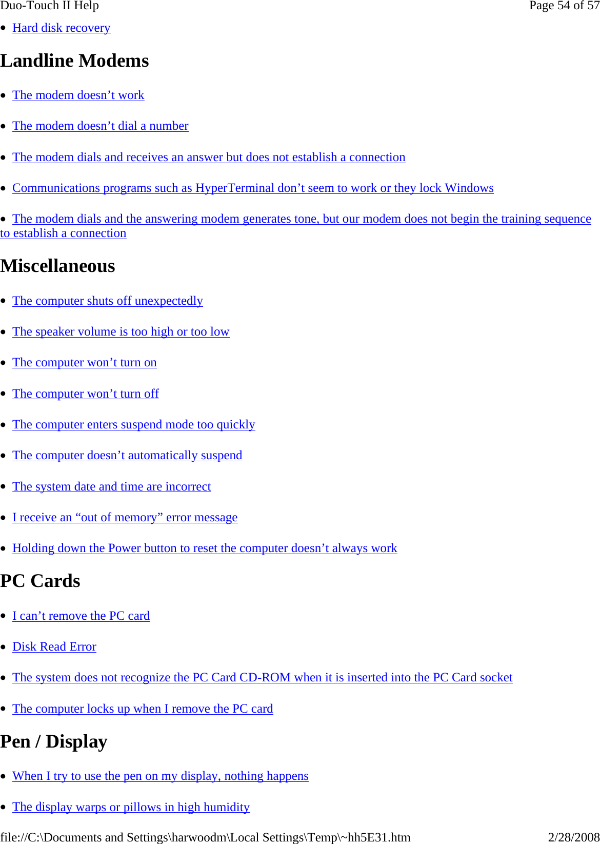 •  Hard disk recovery  Landline Modems   •  The modem doesn’t work  •  The modem doesn’t dial a number  •  The modem dials and receives an answer but does not establish a connection  •  Communications programs such as HyperTerminal don’t seem to work or they lock Windows  •  The modem dials and the answering modem generates tone, but our modem does not begin the training sequence to establish a connection  Miscellaneous  •  The computer shuts off unexpectedly  •  The speaker volume is too high or too low  •  The computer won’t turn on  •  The computer won’t turn off  •  The computer enters suspend mode too quickly  •  The computer doesn’t automatically suspend  •  The system date and time are incorrect  •  I receive an “out of memory” error message  •  Holding down the Power button to reset the computer doesn’t always work  PC Cards   •  I can’t remove the PC card  •  Disk Read Error  •  The system does not recognize the PC Card CD-ROM when it is inserted into the PC Card socket  •  The computer locks up when I remove the PC card  Pen / Display •  When I try to use the pen on my display, nothing happens  •  The display warps or pillows in high humidityPage 54 of 57Duo-Touch II Help2/28/2008file://C:\Documents and Settings\harwoodm\Local Settings\Temp\~hh5E31.htm