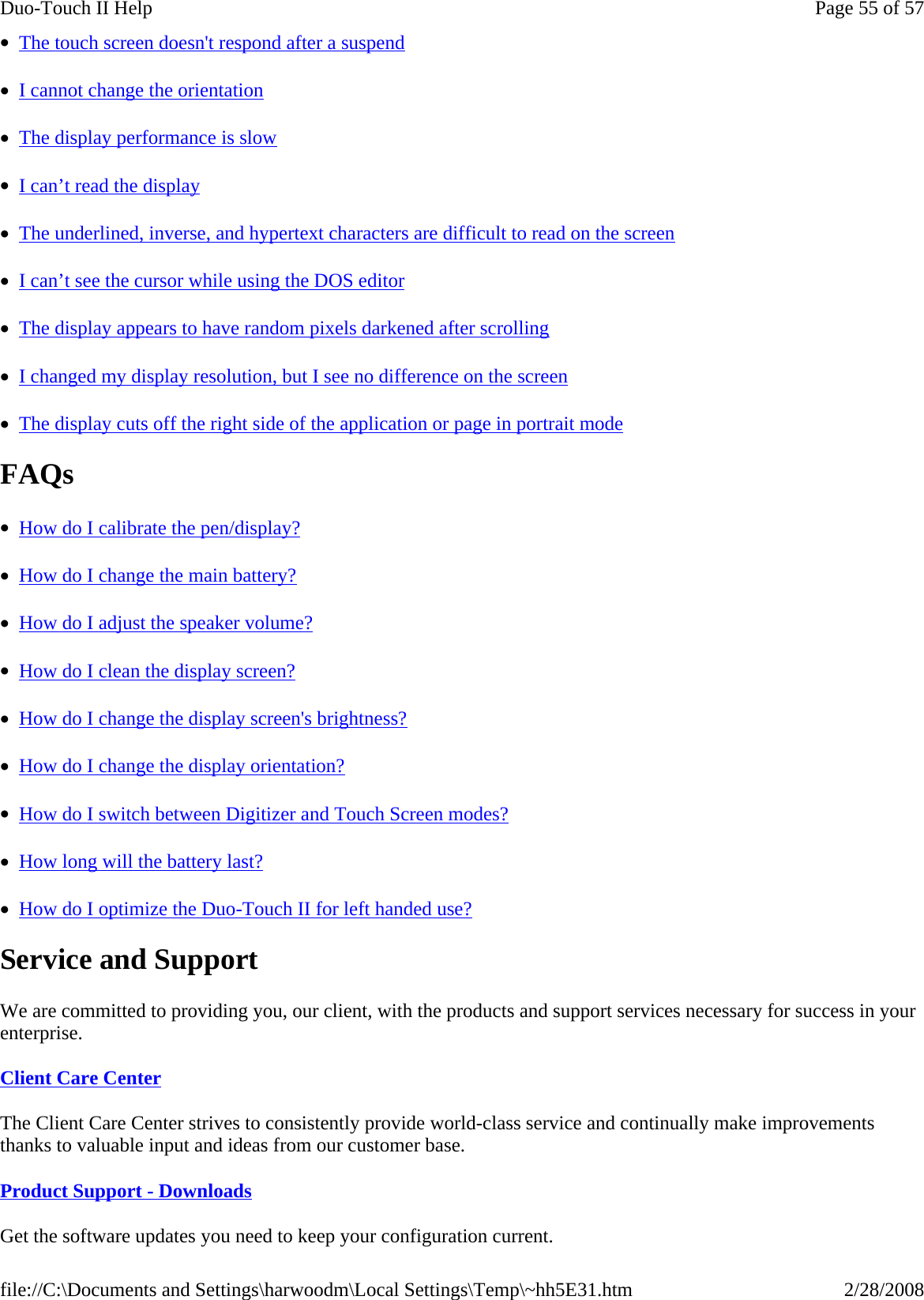•  The touch screen doesn&apos;t respond after a suspend  •  I cannot change the orientation  •  The display performance is slow  •  I can’t read the display  •  The underlined, inverse, and hypertext characters are difficult to read on the screen  •  I can’t see the cursor while using the DOS editor  •  The display appears to have random pixels darkened after scrolling  •  I changed my display resolution, but I see no difference on the screen  •  The display cuts off the right side of the application or page in portrait mode  FAQs •  How do I calibrate the pen/display?  •  How do I change the main battery?  •  How do I adjust the speaker volume?  •  How do I clean the display screen?  •  How do I change the display screen&apos;s brightness?  •  How do I change the display orientation?  •  How do I switch between Digitizer and Touch Screen modes?  •  How long will the battery last?  •  How do I optimize the Duo-Touch II for left handed use?  Service and Support We are committed to providing you, our client, with the products and support services necessary for success in your enterprise. Client Care Center The Client Care Center strives to consistently provide world-class service and continually make improvements thanks to valuable input and ideas from our customer base.  Product Support - Downloads Get the software updates you need to keep your configuration current.Page 55 of 57Duo-Touch II Help2/28/2008file://C:\Documents and Settings\harwoodm\Local Settings\Temp\~hh5E31.htm