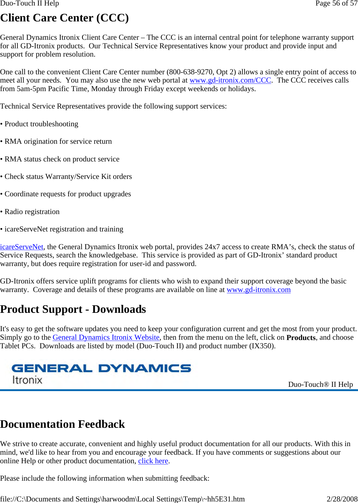 Client Care Center (CCC) General Dynamics Itronix Client Care Center – The CCC is an internal central point for telephone warranty support for all GD-Itronix products.  Our Technical Service Representatives know your product and provide input and support for problem resolution. One call to the convenient Client Care Center number (800-638-9270, Opt 2) allows a single entry point of access to meet all your needs.  You may also use the new web portal at www.gd-itronix.com/CCC.  The CCC receives calls from 5am-5pm Pacific Time, Monday through Friday except weekends or holidays.   Technical Service Representatives provide the following support services: • Product troubleshooting • RMA origination for service return • RMA status check on product service  • Check status Warranty/Service Kit orders • Coordinate requests for product upgrades • Radio registration • icareServeNet registration and training icareServeNet, the General Dynamics Itronix web portal, provides 24x7 access to create RMA’s, check the status of Service Requests, search the knowledgebase.  This service is provided as part of GD-Itronix’ standard product warranty, but does require registration for user-id and password.   GD-Itronix offers service uplift programs for clients who wish to expand their support coverage beyond the basic warranty.  Coverage and details of these programs are available on line at www.gd-itronix.com  Product Support - Downloads It&apos;s easy to get the software updates you need to keep your configuration current and get the most from your product. Simply go to the General Dynamics Itronix Website, then from the menu on the left, click on Products, and choose Tablet PCs.  Downloads are listed by model (Duo-Touch II) and product number (IX350).   Documentation Feedback We strive to create accurate, convenient and highly useful product documentation for all our products. With this in mind, we&apos;d like to hear from you and encourage your feedback. If you have comments or suggestions about our online Help or other product documentation, click here. Please include the following information when submitting feedback:  Duo-Touch® II Help Page 56 of 57Duo-Touch II Help2/28/2008file://C:\Documents and Settings\harwoodm\Local Settings\Temp\~hh5E31.htm